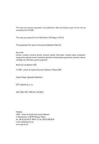 The views and opinions expressed in this publication reflect the Authors' point of view and not 
necessarily that of CASE. 
The study was prepared for the World Bank, ECA Region, ECCU2. 
The typesetting of the report was financed by Rabobank Polska S.A. 
Key words: 
Ukraine, transition, economic growth, economic policies, fiscal policy, monetary policy, privatization, 
energy sector, payment arrears, investment, agriculture, financial system, governance, economic reforms, 
exchange rate, trade flows, growth projections 
Review by Luca Barbone, PhD 
© CASE – Center for Social and Economic Research, Warsaw 2003 
Graphic Design: Agnieszka Natalia Bury 
DTP: CeDeWu Sp. z o.o. 
ISSN 1506-1647, ISBN 83-7178-300-0 
Publisher: 
CASE – Center for Social and Economic Research 
ul. Sienkiewicza 12, 00-944 Warsaw, Poland 
tel.: (48 22) 622 66 27, 828 61 33, fax: (48 22) 828 60 69 
e-mail: case@case.com.pl 
www.case.com.pl 
 