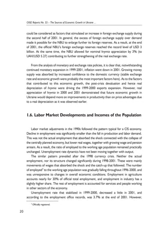 could be considered as factors that stimulated an increase in foreign exchange supply during 
the second half of 2001. In general, the excess of foreign exchange supply over demand 
made it possible for the NBU to enlarge further its foreign reserves. As a result, at the end 
of 2001, the official NBU’s foreign exchange reserves reached the record level of USD 3 
billion. At the same time, the NBU allowed for nominal hryvnia appreciation by 3% (to 
UAH/USD 5.27) contributing to further strengthening of the real exchange rate. 
From the analysis of monetary and exchange rate policies, it is clear that, notwithstanding 
continued monetary expansion in 1999-2001, inflation went down in 2001. Growing money 
supply was absorbed by increased confidence to the domestic currency (stable exchange 
rate and economic growth were probably the most important factors here). As to the factors 
that contributed to this economic growth, the post-crisis devaluation and hence real 
depreciation of hryvnia were driving the 1999-2000 exports expansion. However, real 
appreciation of hryvnia in 2000 and 2001 demonstrated that future economic growth in 
Ukraine would depend more on improvements in productivity than on price advantages due 
to a real depreciation as it was observed earlier. 
1.6. Labor Market Developments and Incomes of the Population 
Labor market adjustments in the 1990s followed the pattern typical for a CIS economy. 
Decline in employment was significantly smaller than the fall in production and labor demand. 
This was not the actual employment that absorbed the shock connected with the collapse of 
the centrally planned economy, but lower real wages, together with growing wage and pension 
arrears. As a result, the ratio of employed to the working age population remained practically 
unchanged. Unemployment rate dynamics have not been moving together with output. 
The similar pattern prevailed after the 1998 currency crisis. Neither the actual 
employment, nor its structure changed significantly during 1998-2001. These were mainly 
movements of wages that absorbed the shock and the catch-up that followed. The number 
of employed7 to the working age population was gradually falling throughout 1996-2000, and 
was unresponsive to changes in overall economic conditions. Employment in agriculture 
accounts nearly for 30% of official total employment, and employment in industry has a 
slightly higher share. The rest of employment is accounted for services and people working 
in other sectors of the economy. 
Unemployment rate that stabilized in 1999-2000, decreased a little in 2001, and 
according to the employment office records, was 3.7% at the end of 2001. However, 
20 
CASE Reports No. 55 – The Sources of Economic Growth in Ukraine ... 
7 Officially registered. 
 