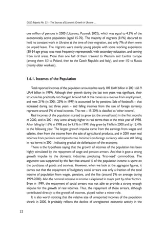 one million of persons in 2000 (Libanova, Poznyak 2002), which was equal to 4.3% of the 
economically active population (aged 15-70). The majority of migrants (81%) declared to 
hold no constant work in Ukraine at the time of their migration, and only 7% of them were 
on unpaid leave. The migrants were mainly young people with some working experience 
(30-34 age group was most frequently represented), with secondary education, and coming 
from rural areas. More than one half of them traveled to Western and Central Europe 
(among them 1/3 to Poland, then to the Czech Republic and Italy), and over 1/3 to Russia 
(mainly older workers). 
1.6.1. Incomes of the Population 
Total reported incomes of the population amounted to nearly 109 UAH billion in 2001 (61.9 
UAH billion in 1999). Although their growth during the last two years was significant, their 
structure has practically not changed. Around half of this comes as a revenue from employment, 
and next 21% (in 2001; 25% in 1999) is accounted for by pensions. Sale of foodstuffs – that 
increased during last three years – and falling incomes from the sale of foreign currency 
represent around 5% of total incomes. The rest – 15-20% is classified as ‘other income’. 
Real incomes of the population started to grow (at the annual basis) in the first months 
of 2000, and in 2001 they were already higher in real terms than in the crisis year of 1998. 
After falling by 1.6% in 1998 and by 9.1% in 1999, they grew by 9.6% in 2000 and by 12.4% 
in the following year. The largest growth impulse came from the earnings from wages and 
salaries, then from the income from the sale of agricultural products, and in 2001 even real 
incomes from pensions and stipends rose. Income from foreign currency sales was still falling 
in real terms in 2001, indicating gradual de-dollarization of the economy. 
There is the hypothesis saying that the growth of incomes of the population has been 
highly stimulated by the repayment of wage and pension arrears. And that it gave a strong 
growth impulse to the domestic industries producing ‘first-need’ commodities. The 
argument was supported by the fact that around ¾ of the population income is spent on 
the purchases of goods and services. However, when we look at the aggregate figures, it 
comes out that the repayment of budgetary social arrears was only a fraction of the total 
income of population from wages, pensions, and the like (around 2% on average during 
1999-2000). Also the nominal increase in income is explained in major part by other factors. 
Even in 1999, the repayment of social arrears was not able to provide a strong enough 
impulse for the growth of real incomes. Thus, the repayment of these arrears, although 
contributed directly to the growth of incomes, played rather a minor role. 
It is also worth noticing that the relative size of unreported incomes of the population 
shrank in 2000. It probably reflects the decline of unregistered economic activity in the 
22 
CASE Reports No. 55 – The Sources of Economic Growth in Ukraine ... 
 