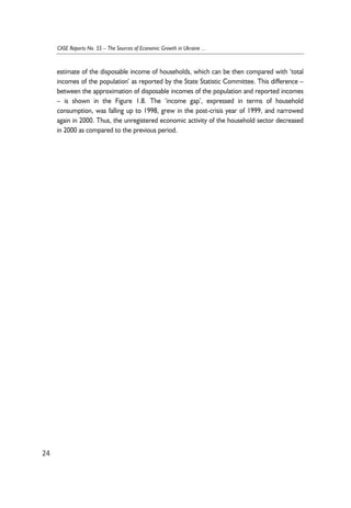 estimate of the disposable income of households, which can be then compared with ‘total 
incomes of the population’ as reported by the State Statistic Committee. This difference – 
between the approximation of disposable incomes of the population and reported incomes 
– is shown in the Figure 1.8. The ‘income gap’, expressed in terms of household 
consumption, was falling up to 1998, grew in the post-crisis year of 1999, and narrowed 
again in 2000. Thus, the unregistered economic activity of the household sector decreased 
in 2000 as compared to the previous period. 
24 
CASE Reports No. 55 – The Sources of Economic Growth in Ukraine ... 
 