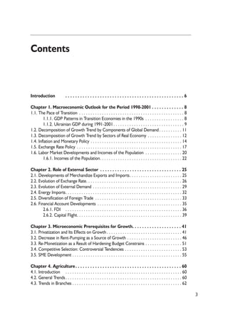 Contents 
Introduction . . . . . . . . . . . . . . . . . . . . . . . . . . . . . . . . . . . . . . . . . . . . . . . . 6 
Chapter 1. Macroeconomic Outlook for the Period 1998-2001 . . . . . . . . . . . . . 8 
1.1. The Pace of Transition . . . . . . . . . . . . . . . . . . . . . . . . . . . . . . . . . . . . . . . . . . . . . . 8 
1.1.1. GDP Patterns in Transition Economies in the 1990s . . . . . . . . . . . . . . . . . 8 
1.1.2. Ukrainian GDP during 1991-2001 . . . . . . . . . . . . . . . . . . . . . . . . . . . . . . . 9 
1.2. Decomposition of Growth Trend by Components of Global Demand . . . . . . . . . . 11 
1.3. Decomposition of Growth Trend by Sectors of Real Economy . . . . . . . . . . . . . . . 12 
1.4. Inflation and Monetary Policy . . . . . . . . . . . . . . . . . . . . . . . . . . . . . . . . . . . . . . . . 14 
1.5. Exchange Rate Policy . . . . . . . . . . . . . . . . . . . . . . . . . . . . . . . . . . . . . . . . . . . . . . 17 
1.6. Labor Market Developments and Incomes of the Population . . . . . . . . . . . . . . . . 20 
1.6.1. Incomes of the Population. . . . . . . . . . . . . . . . . . . . . . . . . . . . . . . . . . . . 22 
Chapter 2. Role of External Sector . . . . . . . . . . . . . . . . . . . . . . . . . . . . . . . . . 25 
2.1. Developments of Merchandize Exports and Imports. . . . . . . . . . . . . . . . . . . . . . . 25 
2.2. Evolution of Exchange Rate. . . . . . . . . . . . . . . . . . . . . . . . . . . . . . . . . . . . . . . . . . 26 
2.3. Evolution of External Demand . . . . . . . . . . . . . . . . . . . . . . . . . . . . . . . . . . . . . . . 29 
2.4. Energy Imports. . . . . . . . . . . . . . . . . . . . . . . . . . . . . . . . . . . . . . . . . . . . . . . . . . . 32 
2.5. Diversification of Foreign Trade . . . . . . . . . . . . . . . . . . . . . . . . . . . . . . . . . . . . . . 33 
2.6. Financial Account Developments . . . . . . . . . . . . . . . . . . . . . . . . . . . . . . . . . . . . . 35 
2.6.1. FDI . . . . . . . . . . . . . . . . . . . . . . . . . . . . . . . . . . . . . . . . . . . . . . . . . . . 36 
2.6.2. Capital Flight. . . . . . . . . . . . . . . . . . . . . . . . . . . . . . . . . . . . . . . . . . . . . . 39 
Chapter 3. Microeconomic Prerequisites for Growth. . . . . . . . . . . . . . . . . . . . 41 
3.1. Privatization and Its Effects on Growth . . . . . . . . . . . . . . . . . . . . . . . . . . . . . . . . . 41 
3.2. Decrease in Rent-Pumping as a Source of Growth . . . . . . . . . . . . . . . . . . . . . . . . 46 
3.3. Re-Monetization as a Result of Hardening Budget Constrains . . . . . . . . . . . . . . . . 51 
3.4. Competitive Selection: Controversial Tendencies . . . . . . . . . . . . . . . . . . . . . . . . . 53 
3.5. SME Development . . . . . . . . . . . . . . . . . . . . . . . . . . . . . . . . . . . . . . . . . . . . . . . . 55 
Chapter 4. Agriculture . . . . . . . . . . . . . . . . . . . . . . . . . . . . . . . . . . . . . . . . . . . 60 
4.1. Introduction . . . . . . . . . . . . . . . . . . . . . . . . . . . . . . . . . . . . . . . . . . . . . . . . . . . 60 
4.2. General Trends . . . . . . . . . . . . . . . . . . . . . . . . . . . . . . . . . . . . . . . . . . . . . . . . . . . 60 
4.3. Trends in Branches . . . . . . . . . . . . . . . . . . . . . . . . . . . . . . . . . . . . . . . . . . . . . . . . 62 
3 
 