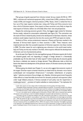 Main groups of goods exported from Ukraine include: ferrous metals (33.5% for 1997- 
2001), machines and mechanical equipment (6%), mineral fuels (5.8%), products of ferrous 
metals (4.6%) and inorganic chemical products (3.9%). Russia, which is ranked the first at 
four out of five major exports markets (see ) along with Turkey and China consume more 
than a third of Ukrainian exports. Since export to these countries is very likely to shape the 
total exports of Ukraine, bellow we will briefly follow their role and perspectives. 
Despite the continuing economic growth, China, the biggest single market for Ukrainian 
ferrous metals, reduced its consumption substantially (see Figure 2.6). This contraction was 
the result of China’s industrial policy aimed at the development of domestic industries, whose 
products would replace imports by the time this country joins WTO and opens its market. 
Similarly to China, various protectionist measures in Russia and Germany resulted in the 
decrease of ferrous-metal exports to these countries in 2001. These measures were 
implemented soon after the successful expansion of Ukrainian exporters into these markets 
in 2000. The other reason for such a tightening was a downturn in the world metal market. 
Italy and Turkey are the only markets in this field, where exports reflected the developments 
of demand, and not of protectionist policies. 
As can be seen from Figure 2.6, the most significant groups of Ukrainian exports (all of which 
are industrial goods) were not responding to changes in foreign demand in a theoretically 
predictable way. On the other hand, all ‘other exports’9 (which include also all consumer goods) 
has shown a relatively nice reaction to foreign demand. These differencies make us think that 
factors that determine development of the particular sectors of Ukrainian economy also shape it 
foreign trade. 
Without going into details (see Chapter 3), we can only suggest that economic results of 
the largest Ukrainian export-oriented industries are determined by domestic micro factors 
(undeveloped and monopolized infrastructure,10 incomplete redistribution of property 
rights,11 selective provisions of tax privileges, etc). Besides, Ukrainian government frequently 
makes efforts to create favorable environment for domestic producers and exporters (often 
under tough lobbyist pressure). A famous example of such policy was the ‘experiment in 
metallurgical sector’ – provision of implicit subsidies to metal producers.12 Its implication for 
30 
CASE Reports No. 55 – The Sources of Economic Growth in Ukraine ... 
9 Under 'other exports' we mean a large number of small provisions of various goods to the foreign markets. 
10 Monopolized railroad transportation continues to adversely influence the exporters. The prominent example of this influence 
was the case when one of the largest metal works in Ukraine had to switch from railroad to truck haulages of its products to the seaport. 
The denial of Railroad Company to deliver cargo for the specific grain exporting company was another case of monopolistic influence. 
11 It is not a rare situation (see for example exports of instruments to Turkey in 2001) when an enterprise starts exporting 
only because it starts producing as a result of completed redistribution of property rights (privatization) or restructuring. 
12 According to the law 'on experiment' adopted in July 1999, metal factories were subject to: a) half of the tax to the state 
innovation fund; b) 70% of penalties for nature pollution; c) elimination of their indebtedness to the state budget accrued before 
July 1, 1999; also granted the right to pay half of the penalties on the tax and duties' arrears accrued during the period of the 
'experiment'; d) were exempted from charges for the construction and maintenance of the roads; e) for the involved enterprise 
the rate of corporate profit tax was established at 9% (vs. 30% for the majority of other enterprises). To be eligible to participate 
in the 'experiment', the metallurgical enterprise had to meet two out of three requirements: a) produce not less than 2% of the 
goods of metallurgical industry; b) have the assets worn out at least by half; c) export not less than 8% of the goods it produces. 
 