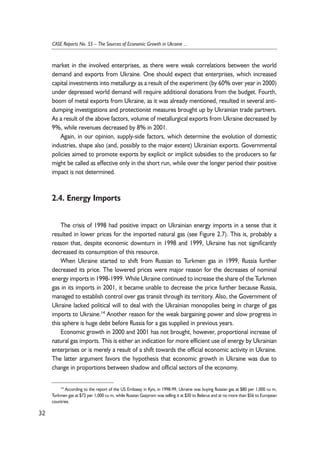 market in the involved enterprises, as there were weak correlations between the world 
demand and exports from Ukraine. One should expect that enterprises, which increased 
capital investments into metallurgy as a result of the experiment (by 60% over year in 2000) 
under depressed world demand will require additional donations from the budget. Fourth, 
boom of metal exports from Ukraine, as it was already mentioned, resulted in several anti-dumping 
investigations and protectionist measures brought up by Ukrainian trade partners. 
As a result of the above factors, volume of metallurgical exports from Ukraine decreased by 
9%, while revenues decreased by 8% in 2001. 
Again, in our opinion, supply-side factors, which determine the evolution of domestic 
industries, shape also (and, possibly to the major extent) Ukrainian exports. Governmental 
policies aimed to promote exports by explicit or implicit subsidies to the producers so far 
might be called as effective only in the short run, while over the longer period their positive 
impact is not determined. 
2.4. Energy Imports 
The crisis of 1998 had positive impact on Ukrainian energy imports in a sense that it 
resulted in lower prices for the imported natural gas (see Figure 2.7). This is, probably a 
reason that, despite economic downturn in 1998 and 1999, Ukraine has not significantly 
decreased its consumption of this resource. 
When Ukraine started to shift from Russian to Turkmen gas in 1999, Russia further 
decreased its price. The lowered prices were major reason for the decreases of nominal 
energy imports in 1998-1999. While Ukraine continued to increase the share of the Turkmen 
gas in its imports in 2001, it became unable to decrease the price further because Russia, 
managed to establish control over gas transit through its territory. Also, the Government of 
Ukraine lacked political will to deal with the Ukrainian monopolies being in charge of gas 
imports to Ukraine.14 Another reason for the weak bargaining power and slow progress in 
this sphere is huge debt before Russia for a gas supplied in previous years. 
Economic growth in 2000 and 2001 has not brought, however, proportional increase of 
natural gas imports. This is either an indication for more efficient use of energy by Ukrainian 
enterprises or is merely a result of a shift towards the official economic activity in Ukraine. 
The latter argument favors the hypothesis that economic growth in Ukraine was due to 
change in proportions between shadow and official sectors of the economy. 
32 
CASE Reports No. 55 – The Sources of Economic Growth in Ukraine ... 
14 According to the report of the US Embassy in Kyiv, in 1998-99, Ukraine was buying Russian gas at $80 per 1,000 cu m, 
Turkmen gas at $72 per 1,000 cu m, while Russian Gazprom was selling it at $30 to Belarus and at no more than $56 to European 
countries. 
 