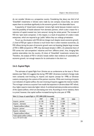 do not consider Ukraine as a prospective country. Considering that about one third of all 
‘Greenfield’ investments in Ukraine were made by one company (Coca-Cola), we cannot 
expect them to contribute significantly to the economic growth in the observable future. 
A popularity of ‘closed stock companies’ remains high mainly because investors want to 
limit the possibility of hostile takeover from domestic partners, which is also a reason for a 
reduction of capital invested into ‘joint ventures’ during the whole period. The increase of 
FDI into ‘open stock companies’, in this respect, is a result of acquisition of a stake in state 
enterprises, which are required to go ‘public’ before they can undergo privatization. 
To sum up, the situation with FDI did not change much despite recent economic growth: 
(1) level of FDI per capita in Ukraine is much lower than in other transition economies, (2) 
FDI inflows during the years of economic growth were not boosting (despite large increase 
of FDI in 2000 compared to 1999, they decreased already in 2001), (3) substantial share of 
FDI comes into ‘sub-competitive’ industries and from ‘offshore zones’, thus, bringing little 
positive externalities into the country, (4) share of ‘Greenfield’ investments remains low. 
Therefore, the analysis of FDI in Ukraine reveals neither clear evidence of sustainability of 
economic growth, nor enough reasons for its continuation in the short run. 
2.6.2. Capital Flight 
The estimates of capital flight from Ukraine are as cumbersome as the issue is. Mirror 
statistics (see Table 2.2) suggests that during 1997-2001 Ukrainians involved in foreign trade 
were constantly over-invoicing its imports and exports (except for 1998) at Ukrainian 
customs comparing to the customs of the partner countries. While over-invoicing of imports 
is an indication of capital outflow, the over-invoicing of exports suggests the reverse transfer. 
This no longer comes as a surprise if one recalls that exporters in Ukraine obtain VAT refund, 
thus, higher exports means also higher refund. A combined estimate provides some evidence 
of the capital outflows, which are decreasing over time. According to mirror statistics, there 
is a proof, however, that capital outflow increased during the crisis year of 1998. 
39 
Chapter 2. Role of External Sector 
Table 2.2. Scope of capital flight in 1997-2000 (USD thousands) 
1997 1998 1999 2000 
Imports - partner 16 178 14 184 11 350 
Imports - domestic 17 114 14 676 11 844 13 956 
Capital outflow (inflow) 936 492 494 
Exports - partner 13 602 12 904 11 238 
Exports - domestic 14 232 12 637 11 582 14 572 
Capital outflow (inflow) (630) 267 (344) 
Total capital outflow (inflow) 306 759 150 
Source: IMF DOTSY 2000. 
 