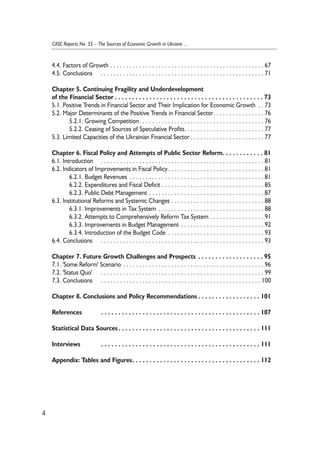 4.4. Factors of Growth . . . . . . . . . . . . . . . . . . . . . . . . . . . . . . . . . . . . . . . . . . . . . . . . 67 
4.5. Conclusions . . . . . . . . . . . . . . . . . . . . . . . . . . . . . . . . . . . . . . . . . . . . . . . . . . . 71 
Chapter 5. Continuing Fragility and Underdevelopment 
of the Financial Sector . . . . . . . . . . . . . . . . . . . . . . . . . . . . . . . . . . . . . . . . . . . 73 
5.1. Positive Trends in Financial Sector and Their Implication for Economic Growth . . 73 
5.2. Major Determinants of the Positive Trends in Financial Sector. . . . . . . . . . . . . . . . 76 
5.2.1. Growing Competition. . . . . . . . . . . . . . . . . . . . . . . . . . . . . . . . . . . . . . . 76 
5.2.2. Ceasing of Sources of Speculative Profits. . . . . . . . . . . . . . . . . . . . . . . . . 77 
5.3. Limited Capacities of the Ukrainian Financial Sector . . . . . . . . . . . . . . . . . . . . . . . 77 
Chapter 6. Fiscal Policy and Attempts of Public Sector Reform. . . . . . . . . . . . 81 
6.1. Introduction . . . . . . . . . . . . . . . . . . . . . . . . . . . . . . . . . . . . . . . . . . . . . . . . . . . 81 
6.2. Indicators of Improvements in Fiscal Policy . . . . . . . . . . . . . . . . . . . . . . . . . . . . . . 81 
6.2.1. Budget Revenues . . . . . . . . . . . . . . . . . . . . . . . . . . . . . . . . . . . . . . . . . . 81 
6.2.2. Expenditures and Fiscal Deficit . . . . . . . . . . . . . . . . . . . . . . . . . . . . . . . . 85 
6.2.3. Public Debt Management . . . . . . . . . . . . . . . . . . . . . . . . . . . . . . . . . . . . 87 
6.3. Institutional Reforms and Systemic Changes . . . . . . . . . . . . . . . . . . . . . . . . . . . . . 88 
6.3.1. Improvements in Tax System . . . . . . . . . . . . . . . . . . . . . . . . . . . . . . . . . 88 
6.3.2. Attempts to Comprehensively Reform Tax System . . . . . . . . . . . . . . . . . 91 
6.3.3. Improvements in Budget Management . . . . . . . . . . . . . . . . . . . . . . . . . . 92 
6.3.4. Introduction of the Budget Code . . . . . . . . . . . . . . . . . . . . . . . . . . . . . . 93 
6.4. Conclusions . . . . . . . . . . . . . . . . . . . . . . . . . . . . . . . . . . . . . . . . . . . . . . . . . . . 93 
Chapter 7. Future Growth Challenges and Prospects . . . . . . . . . . . . . . . . . . . 95 
7.1. 'Some Reform' Scenario . . . . . . . . . . . . . . . . . . . . . . . . . . . . . . . . . . . . . . . . . . . . 96 
7.2. 'Status Quo' . . . . . . . . . . . . . . . . . . . . . . . . . . . . . . . . . . . . . . . . . . . . . . . . . . . 99 
7.3. Conclusions . . . . . . . . . . . . . . . . . . . . . . . . . . . . . . . . . . . . . . . . . . . . . . . . . . 100 
Chapter 8. Conclusions and Policy Recommendations . . . . . . . . . . . . . . . . . . 101 
References . . . . . . . . . . . . . . . . . . . . . . . . . . . . . . . . . . . . . . . . . . . . . . 107 
Statistical Data Sources . . . . . . . . . . . . . . . . . . . . . . . . . . . . . . . . . . . . . . . . . 111 
Interviews . . . . . . . . . . . . . . . . . . . . . . . . . . . . . . . . . . . . . . . . . . . . . . 111 
Appendix: Tables and Figures. . . . . . . . . . . . . . . . . . . . . . . . . . . . . . . . . . . . . 112 
4 
CASE Reports No. 55 – The Sources of Economic Growth in Ukraine ... 
 