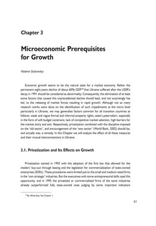 41 
Chapter 3 
Microeconomic Prerequisites 
for Growth 
Vladimir Dubrovskiy 
Economic growth seems to be the natural state for a market economy. Rather the 
permanent eight-years decline of about 60% GDP18 that Ukraine suffered after the USSR’s 
decay in 1991 should be considered as abnormality. Consequently, the elimination of at least 
some factors that caused this unprecedented decline should lead, and not surprisingly has 
led, to the releasing of market forces resulting in rapid growth. Although not so many 
research works were done on the identification of such impediments at the micro level 
particularly in Ukraine, we may generalize factors common for all transition countries as 
follows: weak and vague formal and informal property rights, state’s paternalism, especially 
in the form of soft budget constrains, lack of competitive market selection, high barriers for 
the market entry and exit. Respectively, privatization combined with the discipline imposed 
on the ‘old sector’, and encouragement of the ‘new sector’ (World Bank, 2002) should be, 
and actually was, a remedy. In this Chapter we will analyze the effect of all these measures 
and their mutual interconnections in Ukraine. 
3.1. Privatization and Its Effects on Growth 
Privatization started in 1992 with the adoption of the first law that allowed for the 
insiders’ buy-out through leasing and the legislation for commercialization of state-owned 
enterprises (SOEs). These procedures were limited just to the small and medium-sized firms 
in the ‘non-strategic’ industries. But the executives with some entrepreneurial skills used this 
opportunity, and in 1995 the privatized or commercialized firms of the same industries 
already outperformed fully state-owned ones judging by some important indicators 
18 By official data. See Chapter 1. 
 