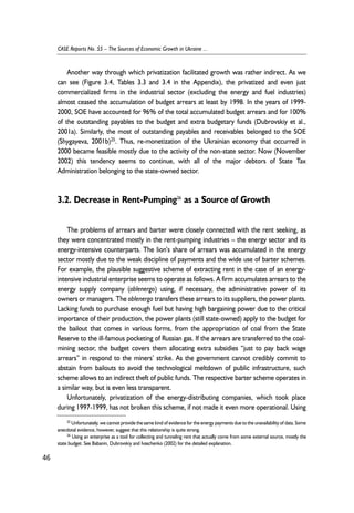 Another way through which privatization facilitated growth was rather indirect. As we 
can see (Figure 3.4, Tables 3.3 and 3.4 in the Appendix), the privatized and even just 
commercialized firms in the industrial sector (excluding the energy and fuel industries) 
almost ceased the accumulation of budget arrears at least by 1998. In the years of 1999- 
2000, SOE have accounted for 96% of the total accumulated budget arrears and for 100% 
of the outstanding payables to the budget and extra budgetary funds (Dubrovskiy et al., 
2001a). Similarly, the most of outstanding payables and receivables belonged to the SOE 
(Shygayeva, 2001b)25. Thus, re-monetization of the Ukrainian economy that occurred in 
2000 became feasible mostly due to the activity of the non-state sector. Now (November 
2002) this tendency seems to continue, with all of the major debtors of State Tax 
Administration belonging to the state-owned sector. 
3.2. Decrease in Rent-Pumping26 as a Source of Growth 
The problems of arrears and barter were closely connected with the rent seeking, as 
they were concentrated mostly in the rent-pumping industries – the energy sector and its 
energy-intensive counterparts. The lion’s share of arrears was accumulated in the energy 
sector mostly due to the weak discipline of payments and the wide use of barter schemes. 
For example, the plausible suggestive scheme of extracting rent in the case of an energy-intensive 
industrial enterprise seems to operate as follows. A firm accumulates arrears to the 
energy supply company (oblenergo) using, if necessary, the administrative power of its 
owners or managers. The oblenergo transfers these arrears to its suppliers, the power plants. 
Lacking funds to purchase enough fuel but having high bargaining power due to the critical 
importance of their production, the power plants (still state-owned) apply to the budget for 
the bailout that comes in various forms, from the appropriation of coal from the State 
Reserve to the ill-famous pocketing of Russian gas. If the arrears are transferred to the coal-mining 
sector, the budget covers them allocating extra subsidies “just to pay back wage 
arrears” in respond to the miners’ strike. As the government cannot credibly commit to 
abstain from bailouts to avoid the technological meltdown of public infrastructure, such 
scheme allows to an indirect theft of public funds. The respective barter scheme operates in 
a similar way, but is even less transparent. 
Unfortunately, privatization of the energy-distributing companies, which took place 
during 1997-1999, has not broken this scheme, if not made it even more operational. Using 
46 
CASE Reports No. 55 – The Sources of Economic Growth in Ukraine ... 
25 Unfortunately, we cannot provide the same kind of evidence for the energy payments due to the unavailability of data. Some 
anecdotal evidence, however, suggest that this relationship is quite strong. 
26 Using an enterprise as a tool for collecting and tunneling rent that actually come from some external source, mostly the 
state budget. See Babanin, Dubrovskiy and Ivaschenko (2002) for the detailed explanation. 
 