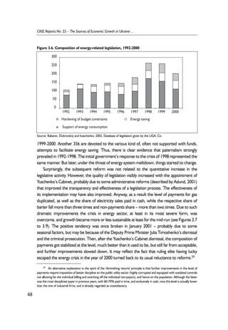 Figure 3.6. Composition of energy-related legislation, 1992-2000 
300 
250 
200 
150 
100 
50 
0 
1992 1993 1994 1995 1996 1997 1998 1999 2000 
Hardening of budget constraints Energy saving 
Support of energy consumption 
Source: Babanin, Dubrovskiy and Ivaschenko, 2002. Database of legislation given by the LIGA, Co. 
1999-2000. Another 356 are devoted to the various kind of, often not supported with funds, 
attempts to facilitate energy saving. Thus, there is clear evidence that paternalism strongly 
prevailed in 1992-1998. The initial government’s response to the crisis of 1998 represented the 
same manner. But later, under the threat of energy system meltdown, things started to change. 
Surprisingly, the subsequent reform was not related to the quantitative increase in the 
legislative activity. However, the quality of legislation visibly increased with the appointment of 
Yuschenko’s Cabinet, probably due to some administrative reforms (described by Aslund, 2001) 
that improved the transparency and effectiveness of a legislation process. The effectiveness of 
its implementation may have also improved. Anyway, as a result the level of payments for gas 
duplicated, as well as the share of electricity sales paid in cash, while the respective share of 
barter fall more than three times and non-payments share – more than two times. Due to such 
dramatic improvements the crisis in energy sector, at least in its most severe form, was 
overcome, and growth became more or less sustainable at least for the mid-run (see Figures 3.7 
to 3.9). The positive tendency was once broken in January 2001 – probably due to some 
seasonal factors, but may be because of the Deputy Prime Minister Julia Timoshenko’s dismissal 
and the criminal prosecution. Then, after the Yuschenko’s Cabinet dismissal, the composition of 
payments got stabilized at the level, much better than it used to be, but still far from acceptable, 
and further improvements slowed down. It may reflect the fact that ruling elite having lucky 
escaped the energy crisis in the year of 2000 turned back to its usual reluctance to reforms.29 
48 
CASE Reports No. 55 – The Sources of Economic Growth in Ukraine ... 
29 An alternative explanation in the spirit of the 'diminishing returns' principle is that further improvements in the level of 
payments require imposition of better discipline on the public utility sector (highly corrupted and equipped with outdated controls 
not allowing for the individual billing and switching off the individual non-payers), and hence on the population. Although the latter 
was the most disciplined payer in previous years, with 60-70% paid in time, and exclusively in cash; now this level is actually lower 
than the one of industrial firms, and is already regarded as unsatisfactory. 
 