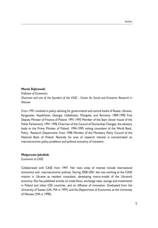 Marek D¹browski 
Professor of Economics 
Chairman and one of the founders of the CASE - Center for Social and Economic Research in 
Warsaw 
From 1991 involved in policy advising for governments and central banks of Russia, Ukraine, 
Kyrgyzstan, Kazakhstan, Georgia, Uzbekistan, Mongolia, and Romania; 1989-1990 First 
Deputy Minister of Finance of Poland; 1991-1993 Member of the Sejm (lower house of the 
Polish Parliament); 1991-1996 Chairman of the Council of Ownership Changes, the advisory 
body to the Prime Minister of Poland; 1994-1995 visiting consultant of the World Bank, 
Policy Research Department; from 1998 Member of the Monetary Policy Council of the 
National Bank of Poland. Recently his area of research interest is concentrated on 
macroeconomic policy problems and political economy of transition. 
Ma³gorzata Jakubiak 
Economist at CASE 
Collaborated with CASE from 1997. Her main areas of interest include international 
economics and macroeconomic policies. During 2000-2001 she was working at the CASE 
mission in Ukraine as resident consultant, developing macro-model of the Ukraine's 
economy. She has published articles on trade flows, exchange rates, savings and investments 
in Poland and other CEE countries, and on diffusion of innovation. Graduated from the 
University of Sussex (UK; MA in 1997) and the Department of Economics at the University 
of Warsaw (MA in 1998). 
5 
Authors 
 