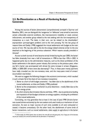 3.3. Re-Monetization as a Result of Hardening Budget 
Constrains 
Among the sources of barter phenomenon (comprehensively surveyed in Szyrmer and 
Besedina, 2001), one can distinguish the ‘exogenous’ or ‘defensive’ ones aimed to overcome 
certain unfavorable external conditions, like macroeconomic instability or weak contract 
enforcement, and another group related to the rent seeking with the non-transparency of 
transactions as a tool. The latter, in their turn, can be related to the shareholders’ 
expropriation (principal-agent problem) and to the rent pumping. For the last group of 
reasons Ickes and Gaddy (1998) suggested the mutual settlements with budget as the main 
source of rent. We may also add to this list the energy-related schemes similar to the one 
sketched at the beginning of the previous subsection. Which reasons actually prevailed in 
Ukraine? 
As soon as both sources of rents became strictly limited during the year 2000, the barter 
has fallen drastically from near a half of transactions in 1998 to less than 10% in 2002. It 
happened partly due to the administrative measures, such as the direct prohibition of the 
barter settlements in the electric power industry. But contrary to the previous years, when 
any fall in barter was accompanied with almost the same increase in arrears (Shygayeva, 
2000), in 2000-2001 arrears were also decreasing30. Thus, in these years money payments 
have really crowded out the non-monetary ones, and the many-years trend of arrears’ 
accumulation was broken. 
We want to suggest the following changes in the economic environment, which resulted 
in such a drastic fall of the share of non-monetary transactions: 
1. Barter as a form of soft budget constraints – has fallen due to the abolishment of the 
mutual settlements, as Ickes and Gaddy (1998) predicted. 
2. Barter as the compensatory mechanism to price distortions – mostly fallen due to the 
fall in energy prices. 
3. As a form of price discrimination (Guriev and Ickes, 1999) – due to partial price leveling 
and imposition of hard budget constraint on energy suppliers, including the prohibition 
of the mutual settlements. 
Concluding, we may generalize that at least in the case of post-1998 Ukraine barter 
was caused almost exclusively by the rent-seekers and used mostly as a mechanism of rent 
extraction. As soon as major sources of such rents available to all were exhausted or 
ceased, it became unnecessary. On the other hand, the abolishment of some kinds of 
barter transactions, such as mutual settlements, state supply to agriculture in the barter 
51 
Chapter 3. Microeconomic Prerequisites for Growth 
30 Unfortunately, the official statistic does not distinct the write-offs and real paying back, thus a large part of this decrease 
may be just caused by the write-off combined with the elimination of “Kartoteka-2”. 
 