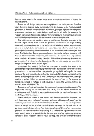 form or barter deals in the energy sector, were among the major tools in fighting the 
respective rents. 
To sum up, soft budget constrains were largely contracted during the past three-four 
years. However, this was partly compensated with the increase in the ‘institutionalized’ 
paternalism of the more conventional sort (as subsidies, privileges, especially tax exemptions, 
government purchases, and protectionism), usually conducted under the slogan of the 
‘support (defending) of a domestic producer’. It remains a source of rent, although far more 
controllable by the government, and less available for the majority of firms. 
Coal mining sector and metallurgy seem to be the most illustrative examples. In the 
Donbass region where these sectors are primarily concentrated, the large vertically 
integrated companies closely tied to the authorities still widely use various non-transparent 
schemes of multiple barter transactions; enjoy tremendous state subsidies resulted from the 
political pressure including strikes and marches of the coal miners; and evidently gain huge 
rents. The Yuschenko’s Cabinet attempt to launch a commodity exchange on coal at 2000 
failed, and its initiator, Yulia Timoshenko, soon dismissed – the rumors stubbornly associate 
these two facts. Noteworthy, now (November 2002) all key positions in government and 
parliament involved in income redistribution toward the coal mining sector are controlled by 
the persons originated form Donbass region. 
Underpriced electric energy (tariffs do not cover costs of restoring fixed assets of the 
generation power plants, hence implying their irreversible depreciation) seems to be another 
possible source of hidden subsidies. Low prices for gas supplied in exchange for the partial 
cession of the sovereignty (like the preferential treatment of the Russian companies) can be 
named as another possible source of rent. Controlling the natural sources of rents, as the gas 
pipeline, oil and gas drilling, etc., seems to remain the source of rent too. For example, gas 
transit monopolized by Naftogas is paid exclusively in barter. The Ukrainian-Turkmen gas 
contract is paid in barter in 50%. 
The structure of costs and benefits in the state-owned companies is not transparent. The 
larger is the company, the less transparent is its activity, since the internal transactions are 
not observable at all. Probably, it was one of the reasons for the creation of the giants like 
the Naftogas, Khlib Ukrainy, etc. 
Further cutting the sources of rents needs a close attention on the state purchases – not 
only those made within the budget’s execution, and hence subject to the Treasury’s and the 
Accounting Chamber’s scrutiny; but also the ones of the SOE. The process of such purchases 
should be transparent and strictly controlled, basically the subject of the same rules as the 
purchases made in budget sphere. As well, the complete prohibition of any non-monetary 
payments for the state-owned firms (including all of these where a government still holds 
major shares) seems to be a good idea. Further restructuring of the coal-mining sector and 
contraction of the respective subsidies would also help. The tariffs on electricity should be 
52 
CASE Reports No. 55 – The Sources of Economic Growth in Ukraine ... 
 