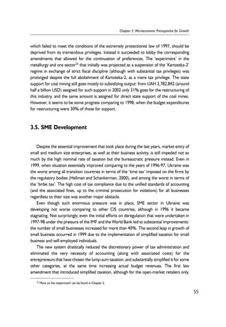 which failed to meet the conditions of the extremely protectionist law of 1997, should be 
deprived from its tremendous privileges. Instead it succeeded to lobby the corresponding 
amendments that allowed for the continuation of preferences. The ‘experiment’ in the 
metallurgy and ore sector33 that initially was projected as a suspension of the ‘Kartoteka-2’ 
regime in exchange of strict fiscal discipline (although with substantial tax privileges) was 
prolonged despite the full abolishment of Kartoteka-2, as a mere tax privilege. The state 
support for coal mining still goes mostly to subsidizing output: from UAH 2,782,842 (around 
half a billion USD) assigned for such support in 2002 only 31% goes for the restructuring of 
this industry, and the same amount is assigned for direct state support of the coal mines. 
However, it seems to be some progress comparing to 1998, when the budget expenditures 
for restructuring were 30% of those for support. 
3.5. SME Development 
Despite the essential improvement that took place during the last years, market entry of 
small and medium size enterprises, as well as their business activity, is still impeded not so 
much by the high nominal rate of taxation but the bureaucratic pressure instead. Even in 
1999, when situation essentially improved comparing to the years of 1996-97, Ukraine was 
the worst among all transition countries in terms of the ‘time tax’ imposed on the firms by 
the regulatory bodies (Hellman and Schankerman, 2000), and among the worst in terms of 
the ‘bribe tax’. The high cost of tax compliance due to the unified standards of accounting 
(and the associated fines, up to the criminal prosecution for violations) for all businesses 
regardless to their size was another major obstacle. 
Even though such enormous pressure was in place, SME sector in Ukraine was 
developing not worse comparing to other CIS countries, although in 1996 it became 
stagnating. Not surprisingly, even the initial efforts on deregulation that were undertaken in 
1997-98 under the pressure of the IMF and the World Bank led to substantial improvements: 
the number of small businesses increased for more than 40%. The second leap in growth of 
small business occurred in 1999 due to the implementation of simplified taxation for small 
business and self-employed individuals. 
The new system drastically reduced the discretionary power of tax administration and 
eliminated the very necessity of accounting (along with associated costs) for the 
entrepreneurs that have chosen the lump-sum taxation, and substantially simplified it for some 
other categories, at the same time increasing actual budget revenues. The first law 
amendment that introduced simplified taxation, although for the open-market retailers only, 
55 
Chapter 3. Microeconomic Prerequisites for Growth 
33 More on the 'experiment' can be found in Chapter 2. 
 