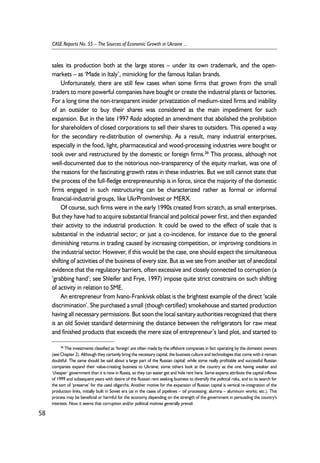 sales its production both at the large stores – under its own trademark, and the open-markets 
– as ‘Made in Italy’, mimicking for the famous Italian brands. 
Unfortunately, there are still few cases when some firms that grown from the small 
traders to more powerful companies have bought or create the industrial plants or factories. 
For a long time the non-transparent insider privatization of medium-sized firms and inability 
of an outsider to buy their shares was considered as the main impediment for such 
expansion. But in the late 1997 Rada adopted an amendment that abolished the prohibition 
for shareholders of closed corporations to sell their shares to outsiders. This opened a way 
for the secondary re-distribution of ownership. As a result, many industrial enterprises, 
especially in the food, light, pharmaceutical and wood-processing industries were bought or 
took over and restructured by the domestic or foreign firms.36 This process, although not 
well-documented due to the notorious non-transparency of the equity market, was one of 
the reasons for the fascinating growth rates in these industries. But we still cannot state that 
the process of the full-fledge entrepreneurship is in force, since the majority of the domestic 
firms engaged in such restructuring can be characterized rather as formal or informal 
financial-industrial groups, like UkrPromInvest or MERX. 
Of course, such firms were in the early 1990s created from scratch, as small enterprises. 
But they have had to acquire substantial financial and political power first, and then expanded 
their activity to the industrial production. It could be owed to the effect of scale that is 
substantial in the industrial sector; or just a co-incidence, for instance due to the general 
diminishing returns in trading caused by increasing competition, or improving conditions in 
the industrial sector. However, if this would be the case, one should expect the simultaneous 
shifting of activities of the business of every size. But as we see from another set of anecdotal 
evidence that the regulatory barriers, often excessive and closely connected to corruption (a 
’grabbing hand’; see Shleifer and Frye, 1997) impose quite strict constrains on such shifting 
of activity in relation to SME. 
An entrepreneur from Ivano-Frankivsk oblast is the brightest example of the direct ‘scale 
discrimination’. She purchased a small (though certified) smokehouse and started production 
having all necessary permissions. But soon the local sanitary authorities recognized that there 
is an old Soviet standard determining the distance between the refrigerators for raw meat 
and finished products that exceeds the mere size of entrepreneur’s land plot, and started to 
58 
CASE Reports No. 55 – The Sources of Economic Growth in Ukraine ... 
36 The investments classified as ‘foreign’ are often made by the offshore companies in fact operating by the domestic owners 
(see Chapter 2). Although they certainly bring the necessary capital, the business culture and technologies that come with it remain 
doubtful. The same should be said about a large part of the Russian capital: while some really profitable and successful Russian 
companies expand their value-creating business to Ukraine; some others look at the country as the one having weaker and 
‘cheaper’ government than it is now in Russia, so they can easier get and hide rent here. Some experts attribute the capital inflows 
of 1999 and subsequent years with desire of the Russian rent seeking business to diversify the political risks, and to its search for 
the sort of ‘preserve’ for the used oligarchs. Another motive for the expansion of Russian capital is vertical re-integration of the 
production links, initially built in Soviet era (as in the cases of pipelines – oil processing; alumina – aluminum works; etc.). This 
process may be beneficial or harmful for the economy depending on the strength of the government in persuading the country's 
interests. Now it seems that corruption and/or political motives generally prevail. 
 