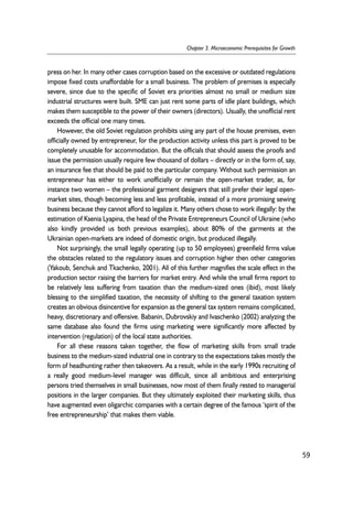 press on her. In many other cases corruption based on the excessive or outdated regulations 
impose fixed costs unaffordable for a small business. The problem of premises is especially 
severe, since due to the specific of Soviet era priorities almost no small or medium size 
industrial structures were built. SME can just rent some parts of idle plant buildings, which 
makes them susceptible to the power of their owners (directors). Usually, the unofficial rent 
exceeds the official one many times. 
However, the old Soviet regulation prohibits using any part of the house premises, even 
officially owned by entrepreneur, for the production activity unless this part is proved to be 
completely unusable for accommodation. But the officials that should assess the proofs and 
issue the permission usually require few thousand of dollars – directly or in the form of, say, 
an insurance fee that should be paid to the particular company. Without such permission an 
entrepreneur has either to work unofficially or remain the open-market trader, as, for 
instance two women – the professional garment designers that still prefer their legal open-market 
sites, though becoming less and less profitable, instead of a more promising sewing 
business because they cannot afford to legalize it. Many others chose to work illegally: by the 
estimation of Ksenia Lyapina, the head of the Private Entrepreneurs Council of Ukraine (who 
also kindly provided us both previous examples), about 80% of the garments at the 
Ukrainian open-markets are indeed of domestic origin, but produced illegally. 
Not surprisingly, the small legally operating (up to 50 employees) greenfield firms value 
the obstacles related to the regulatory issues and corruption higher then other categories 
(Yakoub, Senchuk and Tkachenko, 2001). All of this further magnifies the scale effect in the 
production sector raising the barriers for market entry. And while the small firms report to 
be relatively less suffering from taxation than the medium-sized ones (ibid), most likely 
blessing to the simplified taxation, the necessity of shifting to the general taxation system 
creates an obvious disincentive for expansion as the general tax system remains complicated, 
heavy, discretionary and offensive. Babanin, Dubrovskiy and Ivaschenko (2002) analyzing the 
same database also found the firms using marketing were significantly more affected by 
intervention (regulation) of the local state authorities. 
For all these reasons taken together, the flow of marketing skills from small trade 
business to the medium-sized industrial one in contrary to the expectations takes mostly the 
form of headhunting rather then takeovers. As a result, while in the early 1990s recruiting of 
a really good medium-level manager was difficult, since all ambitious and enterprising 
persons tried themselves in small businesses, now most of them finally rested to managerial 
positions in the larger companies. But they ultimately exploited their marketing skills, thus 
have augmented even oligarchic companies with a certain degree of the famous ‘spirit of the 
free entrepreneurship’ that makes them viable. 
59 
Chapter 3. Microeconomic Prerequisites for Growth 
 