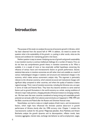 6 
Introduction 
The purpose of this study is to analyze the sources of economic growth in Ukraine, which 
has been observed from the second half of 1999. In addition, we intend to answer the 
question what is the sustainability of this growth, i.e. putting in other words, what are the 
chances and conditions for maintaining growth in the future. 
Neither question is easy to answer. Analyzing sources of growth and growth sustainability 
in any transition country is a serious intellectual challenge, for a number of reasons. First, we 
do not have any comprehensive growth theory in transition economies so far. What is 
available, it is a couple of more or less empirically verified hypotheses concerning the 
influence of various macro and microeconomic factors on growth performance. Second, 
statistical data series in transition economies are still rather short and unstable as a result of 
various methodological changes in statistics and structural and institutional changes in the 
economy, which makes serious econometric analysis risky. This argument is particularly 
relevant to the Ukrainian economy, which entered structural and institutional changes with 
significant delay compared to other countries, and where the quality of statistics is below 
regional average. Third, most of transition economies, including the Ukrainian one, are open 
in terms of trade and financial flows. They have thus become sensitive to some external 
factors such as growth fluctuations in the world economy as a whole, varying conditions of 
Ukraine’s major trade partners, changing attitudes of financial investors to emerging markets, 
etc. We have seen that even countries considered as having strong and sustainable growth 
potential can seriously suffer from adverse external shocks as it happened in 1998-1999 with 
the Baltic countries and Poland after the Russian and Ukrainian financial crises. 
Nevertheless, we tried to make an in-depth analysis of both macro- and microeconomic 
factors, which might have influenced the dramatic positive about-turn in growth 
performance of Ukraine shortly after the 1998 currency crisis. Chapter 1 contains the 
macroeconomic outlook for this period. Ma³gorzata Jakubiak, Anna Myoeliñska and Artsem 
Boichanka analyze the growth dynamics and its decomposition, inflation trends, basic 
monetary aggregates, interest rates, exchange rate behavior as well as employment, wages, 
 