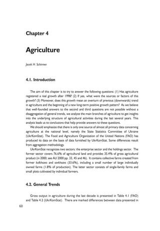 60 
Chapter 4 
Agriculture 
Jacek H. Schirmer 
4.1. Introduction 
The aim of this chapter is to try to answer the following questions: (1) Has agriculture 
registered a real growth after 1998? (2) If yes, what were the sources or factors of this 
growth? (3) Moreover, does this growth mean an overturn of previous (downwards) trend 
in agriculture and the beginning of a new long-term positive growth pattern? As we believe 
that well-founded answers to the second and third questions are not possible without a 
disaggregation of general trends, we analyze the main branches of agriculture to get insights 
into the underlying structure of agricultural activities during the last several years. This 
analysis leads us to conclusions that help provide answers to these questions. 
We should emphasize that there is only one source of almost all primary data concerning 
agriculture at the national level, namely the State Statistics Committee of Ukraine 
(UkrKomStat). The Food and Agriculture Organization of the United Nations (FAO) has 
produced its data on the basis of data furnished by UkrKomStat. Some differences result 
from aggregation methodology. 
UkrKomStat recognizes two sectors: the enterprise sector and the holdings sector. The 
former sector covers 76.6% of agricultural land and provides 35.4% of gross agricultural 
product (in 2000; see AU 2000 pp. 33, 45 and 46). It contains collective farms created from 
former kolkhozes and sovkhozes (33.6%), including a small number of large individually 
owned farms (1.8% of production). The latter sector consists of single-family farms and 
small plots cultivated by individual farmers. 
4.2. General Trends 
Gross output in agriculture during the last decade is presented in Table 4.1 (FAO) 
and Table 4.2 (UkrKomStat). There are marked differences between data presented in 
 