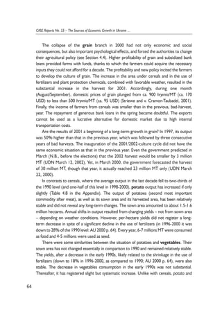The collapse of the grain branch in 2000 had not only economic and social 
consequences, but also important psychological effects, and forced the authorities to change 
their agricultural policy (see Section 4.4). Higher profitability of grain and subsidized bank 
loans provided farms with funds, thanks to which the farmers could acquire the necessary 
inputs they could not afford for a decade. The profitability and new policy incited the farmers 
to develop the culture of grain. The increase in the area under cereals and in the use of 
fertilizers and plant protection chemicals, combined with favorable weather, resulted in the 
substantial increase in the harvest for 2001. Accordingly, during one month 
(August/September), domestic prices of grain plunged from ca. 900 hryvnia/MT (ca. 170 
USD) to less than 500 hryvnia/MT (ca. 95 USD) (Striewe and v. Cramon-Taubadel, 2001). 
Finally, the income of farmers from cereals was smaller than in the previous, bad-harvest, 
year. The repayment of generous bank loans in the spring became doubtful. The exports 
cannot be used as a lucrative alternative for domestic market due to high internal 
transportation costs. 
Are the results of 2001 a beginning of a long-term growth in grain? In 1997, its output 
was 50% higher than that in the previous year, which was followed by three consecutive 
years of bad harvests. The inauguration of the 2001/2002-culture cycle did not have the 
same economic situation as that in the previous year. Even the government predicted in 
March (N.B., before the elections) that the 2002 harvest would be smaller by 3 million 
MT (UDN March 12, 2002). Yet, in March 2000, the government forecasted the harvest 
of 30 million MT, though that year, it actually reached 23 million MT only (UDN March 
22, 2000). 
In contrasts to cereals, where the average output in the last decade fell to two-thirds of 
the 1990 level (and one-half of this level in 1998-2000), potato output has increased if only 
slightly (Table 4.8 in the Appendix). The output of potatoes (second most important 
commodity after meat), as well as its sown area and its harvested area, has been relatively 
stable and did not reveal any long-term changes. The sown area amounted to about 1.5-1.6 
million hectares. Annual shifts in output resulted from changing yields – not from sown area 
– depending on weather conditions. However, per-hectare yields did not register a long-term 
decrease in spite of a significant decline in the use of fertilizers (in 1996-2000 it was 
down to 28% of the 1990 level: AU 2000 p. 64). Every year, 6-7 millions MT were consumed 
as food and 4-5 millions were used as seed. 
There were some similarities between the situation of potatoes and vegetables. Their 
sown area has not changed essentially in comparison to 1990 and remained relatively stable. 
The yields, after a decrease in the early 1990s, likely related to the shrinkage in the use of 
fertilizers (down to 18% in 1996-2000, as compared to 1990; AU 2000 p. 64), were also 
stable. The decrease in vegetables consumption in the early 1990s was not substantial. 
Thereafter, it has registered slight but systematic increase. Unlike with cereals, potato and 
64 
CASE Reports No. 55 – The Sources of Economic Growth in Ukraine ... 
 