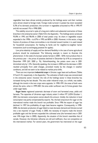 vegetables have been almost entirely produced by the holdings sector and their markets 
were almost closed to foreign trade. Foreign trade turnover in potato has never exceeded 
0.3% of its domestic production; this turnover in vegetables amounted to 4% in 1995-97 
and did not exceed 1% in 1998-2000. 
This stability occurred in spite of a long-term deficit and substantial contraction of these 
branches in the enterprise sector (Table 4.8 in the Appendix). The holdings sector produced 
95.8% in 1995 and 98.6% in 2000 of total potato crop. Its share in vegetables output 
expanded in the 1990s – to 67% in 1995 and 80% in 2000. However, in this sector, a large 
fraction of produce of these commodities is not directed toward market; it is used instead 
for household consumption, for feeding its herds and for neighbor-to-neighbor barter 
transactions (such as exchanging potatoes for apples). 
Low price elasticity of supply and low demand flexibility in the case of some agricultural 
products should be emphasized. The following example is meant to illustrate this 
phenomenon. In the wake of a bumper potato harvest in 2000 – 56% more produce than in 
the previous year – the prices of potatoes declined in December by 61% as compared to 
December 1999 (StY, 2000 p. 76). Notwithstanding, the potato sown area in 2001 
diminished only by 1.5%. Generally speaking, the increase in 2000 and the decrease in 2001 
resulted principally from yield changes, provoked mostly by the changes in weather 
conditions, and did not seem to be related to market price shifts. 
There are two important industrial crops in Ukraine: sugar beet and sunflower (Tables 
4.9 and 4.10, respectively, in the Appendix). The cultivation of both crops was concentrated 
in the enterprise sector; however the role of the holdings sector in these branches has 
increased during the last decade. The area under industrial crops, as a whole, was stable, 
although the trends in the two crops were opposite. In 1990-1991 the areas of both were 
almost the same, when in 1999-2001 the area under sunflower was 3-4 times greater than 
under sugar beets. 
Sugar beets registered systematic decrease of sown and harvested areas, yields and 
harvests. The capacities of Ukrainian sugar industry attain 5 million MT (UDN October 1, 
2001) but domestic consumption cannot absorb this amount. Initially, the reduction in local 
consumption was partly compensated by exports. Yet, the bad conjuncture for sugar on the 
international market made this branch not profitable. Since 1996 the export of sugar has 
declined. In 1997 the profitability of sugar beet became negative. Consequently, in 1998- 
2000, the domestic production of sugar failed to meet domestic demand and Ukraine turned 
into a net importer of sugar. Finally, in 2000, the necessity of imports made this branch 
profitable again and the farmers expanded the cultivated area (the harvested area in 2001 
was 14% larger than in 2000). Apparently, the situation of this branch resembles that of 
cereals. However, the Ukrainian refineries are old and inefficient, thus not competitive on 
the international market. For several years, the government has intervened on the sugar 
65 
Chapter 4. Agriculture 
 