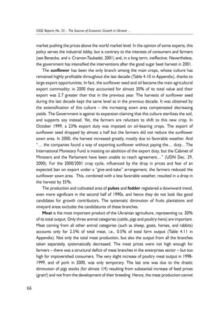 market pushing the prices above the world market level. In the opinion of some experts, this 
policy serves the industrial lobby, but is contrary to the interests of consumers and farmers 
(see Benecke, and v. Cramon-Taubadel, 2001) and, in a long term, ineffective. Nevertheless, 
the government has intensified the interventions after the good sugar beet harvest in 2001. 
The sunflower has been the only branch among the main crops, whose culture has 
remained highly profitable throughout the last decade (Table 4.10 in Appendix), thanks to 
large export opportunities. In fact, the sunflower seed and oil became the main agricultural 
export commodity; in 2000 they accounted for almost 30% of its total value and their 
export was 2.7 greater than that in the previous year. The harvests of sunflower seed 
during the last decade kept the same level as in the previous decade. It was obtained by 
the extensification of this culture – the increasing sown area compensated decreasing 
yields. The Government is against its expansion claiming that this culture sterilizes the soil, 
and supports soy instead. Yet, the farmers are reluctant to shift to this new crop. In 
October 1999, a 23% export duty was imposed on oil-bearing crops. The export of 
sunflower seed dropped by almost a half but the farmers did not reduce the sunflower 
sown area. In 2000, the harvest increased greatly, mostly due to favorable weather. And 
“… the companies found a way of exporting sunflower without paying the… duty…The 
International Monetary Fund is insisting on abolition of the export duty, but the Cabinet of 
Ministers and the Parliament have been unable to reach agreement…” (UDN Dec. 29, 
2000). For the 2000/2001 crop cycle, influenced by the drop in prices and fear of an 
expected ban on export under a “give-and-take” arrangement, the farmers reduced the 
sunflower sown area. This, combined with a less favorable weather, resulted in a drop in 
the harvest by 35%. 
The production and cultivated area of pulses and fodder registered a downward trend, 
even more significant in the second half of 1990s, and hence they do not look like good 
candidates for growth contributors. The systematic diminution of fruits plantations and 
vineyard areas excludes the candidatures of these branches. 
Meat is the most important product of the Ukrainian agriculture, representing ca. 20% 
of its total output. Only three animal categories (cattle, pigs and poultry-hens) are important. 
Meat coming from all other animal categories (such as sheep, goats, horses, and rabbits) 
accounts only for 2.5% of total meat, i.e., 0.5% of total farm output (Table 4.11 in 
Appendix). Not only the total meat production, but also the output from all the branches 
taken separately, systematically decreased. The meat prices were not high enough for 
farmers – there was a structural deficit of meat branches in the enterprises sector – but too 
high for impoverished consumers. The very slight increase of poultry meat output in 1998- 
1999, and of pork in 2000, was only temporary. The last one was due to the drastic 
diminution of pigs stocks (for almost 1/4) resulting from substantial increase of feed prices 
(grain!) and not from the development of their breeding. Hence, the meat production cannot 
66 
CASE Reports No. 55 – The Sources of Economic Growth in Ukraine ... 
 