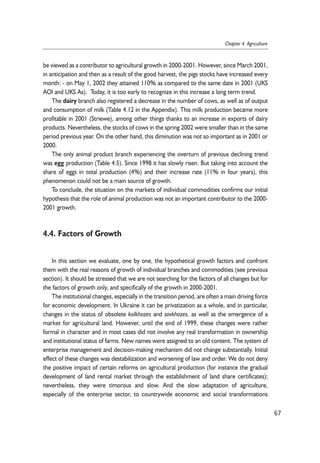 be viewed as a contributor to agricultural growth in 2000-2001. However, since March 2001, 
in anticipation and then as a result of the good harvest, the pigs stocks have increased every 
month: - on May 1, 2002 they attained 110% as compared to the same date in 2001 (UKS 
AOl and UKS As). Today, it is too early to recognize in this increase a long term trend. 
The dairy branch also registered a decrease in the number of cows, as well as of output 
and consumption of milk (Table 4.12 in the Appendix). This milk production became more 
profitable in 2001 (Striewe), among other things thanks to an increase in exports of dairy 
products. Nevertheless, the stocks of cows in the spring 2002 were smaller than in the same 
period previous year. On the other hand, this diminution was not so important as in 2001 or 
2000. 
The only animal product branch experiencing the overturn of previous declining trend 
was egg production (Table 4.5). Since 1998 it has slowly risen. But taking into account the 
share of eggs in total production (4%) and their increase rate (11% in four years), this 
phenomenon could not be a main source of growth. 
To conclude, the situation on the markets of individual commodities confirms our initial 
hypothesis that the role of animal production was not an important contributor to the 2000- 
2001 growth. 
4.4. Factors of Growth 
In this section we evaluate, one by one, the hypothetical growth factors and confront 
them with the real reasons of growth of individual branches and commodities (see previous 
section). It should be stressed that we are not searching for the factors of all changes but for 
the factors of growth only, and specifically of the growth in 2000-2001. 
The institutional changes, especially in the transition period, are often a main driving force 
for economic development. In Ukraine it can be privatization as a whole, and in particular, 
changes in the status of obsolete kolkhozes and sovkhozes, as well as the emergence of a 
market for agricultural land. However, until the end of 1999, these changes were rather 
formal in character and in most cases did not involve any real transformation in ownership 
and institutional status of farms. New names were assigned to an old content. The system of 
enterprise management and decision-making mechanism did not change substantially. Initial 
effect of these changes was destabilization and worsening of law and order. We do not deny 
the positive impact of certain reforms on agricultural production (for instance the gradual 
development of land rental market through the establishment of land share certificates); 
nevertheless, they were timorous and slow. And the slow adaptation of agriculture, 
especially of the enterprise sector, to countrywide economic and social transformations 
67 
Chapter 4. Agriculture 
 