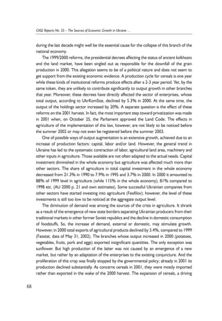 during the last decade might well be the essential cause for the collapse of this branch of the 
national economy. 
The 1999/2000 reforms, the presidential decrees affecting the status of ancient kolkhozes 
and the land market, have been singled out as responsible for the downfall of the grain 
production in 2000. This allegation seems to be of a political nature and does not seem to 
get support from the existing economic evidence. A production cycle for cereals is one year 
while these kinds of institutional reforms produce effects after a 2-3 year period. Yet, by the 
same token, they are unlikely to contribute significantly to output growth in other branches 
that year. Moreover, these decrees have directly affected the sector of enterprises, whose 
total output, according to UkrKomStat, declined by 5.3% in 2000. At the same time, the 
output of the holdings sector increased by 20%. A separate question is the effect of these 
reforms on the 2001 harvest. In fact, the most important step toward privatization was made 
in 2001 when, on October 25, the Parliament approved the Land Code. The effects in 
agriculture of the implementation of this law, however, are not likely to be noticed before 
the summer 2002 or may not even be registered before the summer 2003. 
One of possible ways of output augmentation is an extensive growth, achieved due to an 
increase of production factors: capital, labor and/or land. However, the general trend in 
Ukraine has led to the systematic contraction of labor, agricultural land area, machinery and 
other inputs in agriculture. Those available are not often adapted to the actual needs. Capital 
investment diminished in the whole economy but agriculture was affected much more than 
other sectors. The share of agriculture in total capital investment in the whole economy 
decreased from 21.3% in 1990 to 7.9% in 1995 and 3.7% in 2000. In 2000 it amounted to 
88% of 1999 level in agriculture (while 115% in the whole economy), 81% compared to 
1998 etc. (AU 2000 p. 21 and own estimates). Some successful Ukrainian companies from 
other sectors have started investing into agriculture (Feofilov); however, the level of these 
investments is still too low to be noticed at the aggregate output level. 
The diminution of demand was among the sources of the crisis in agriculture. It shrank 
as a result of the emergence of new state borders separating Ukrainian producers from their 
traditional markets in other former Soviet republics and the decline in domestic consumption 
of foodstuffs. So, the increase of demand, external or domestic, may stimulate growth. 
However, in 2000 total exports of agricultural products declined by 3.4%, compared to 1999 
(Faostat, data of May 31, 2002). The branches whose output increased in 2000 (potatoes, 
vegetables, fruits, pork and eggs) exported insignificant quantities. The only exception was 
sunflower. But high production of the latter was not caused by an emergence of a new 
market, but rather by an adaptation of the enterprises to the existing conjuncture. And the 
proliferation of this crop was finally stopped by the governmental policy; already in 2001 its 
production declined substantially. As concerns cereals in 2001, they were mostly imported 
rather than exported in the wake of the 2000 harvest. The expansion of cereals, a driving 
68 
CASE Reports No. 55 – The Sources of Economic Growth in Ukraine ... 
 