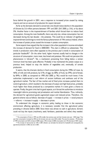 force behind the growth in 2001, was a response to increased prices caused by raising 
imports and not on account of production for export demand. 
As far as the domestic demand is concerned, one should notice decline in the population 
of Ukraine by 2.6 million persons between 1991 and 2001 (StY, 2000, p. 316), or by about 
5%. Another factor is the impoverishment of families which forced them to reduce food 
consumption. Among the main foodstuffs, there was only one, whose consumption has not 
decreased during the last decade – the potatoes. This could be an indicator of significant 
impoverishment and brings to mind the famous phenomenon of 19th-century Ireland, where 
the increase of potato prices caused the increase in potato consumption. 
Some experts have argued that the increase in the urban population’s incomes stimulated 
the increase of demand for food in 2000/2001. This claim is difficult to substantiate. The 
trends in production were often opposite to the previous year’s trends in consumption of 
particular foodstuffs41. On the other hand, higher incomes usually lead to changes in the 
structure of consumption: more meat, less bread and potatoes. We could not perceive this 
phenomenon in Ukraine42. Yet, a mechanism preventing from falling below a certain 
minimum level has been quite effective. Probably it has maintained the potato output at a 
previous level, helped to stop the decline of vegetables and, eventually, of cereals 
production. 
It seems, that the dramatic decline in food consumption during the 1990s (of meat, by 
46%; of milk and milk products, by 51%; of eggs, by 58%; of fruits, by 59%; and of bread, 
by 84%; in 2000, as compared to 1990 (AU 2000, p. 96)) would be much lower, if the 
authorities implemented a real reform of ancient kolkhozes and sovkhozes and of the 
agricultural market. The fear of free market and of food price increases pushed them to 
control agriculture, which resulted in the decrease of output and high food prices, probably 
much higher than those produced by a competitive market if it were given a chance to 
operate. Finally, the grain crisis had its good aspects, as it forced the authorities to introduce 
meaningful reforms promoting real privatization and market liberalization. Thus, indirectly, 
the demand for agricultural goods augmented output and reduced prices. Therefore, the 
general scheme was as follows: decrease of supply → increase in prices → social pressure 
→ reforms → increase in supply → decrease in prices. 
To understand the changes in economic policy leading to those in the economic 
environment affecting agriculture, it is necessary consider first the agricultural policy 
prevailing in Ukraine before 2000. Since there was almost no cash in agriculture, farmers 
could not buy the inputs (machinery, seed, fertilizers, pesticides and other) they needed. 
69 
Chapter 4. Agriculture 
41 The consumption of fruits in 1999 was 22% smaller than previous year and their harvests next year – 83% larger. That 
year their consumption increased by 30% but the harvests next year were 26% smaller. The same for potatoes – 7% decrease 
of 1999 consumption and 56% increase of 2000 output; 10% increase of 2000 consumption and 13% decrease of 2001 output. 
42 The increase of real incomes by 13% in 2001 (Shuker) can stimulate the demand for foodstuffs and consequently the 
agricultural production in 2002, but not in 2001. 
 