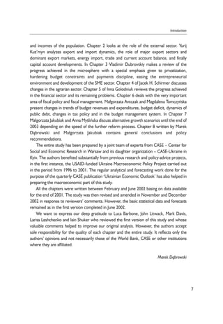 and incomes of the population. Chapter 2 looks at the role of the external sector. Yurij 
Kuz’myn analyzes export and import dynamics, the role of major export sectors and 
dominant export markets, energy import, trade and current account balance, and finally 
capital account developments. In Chapter 3 Vladimir Dubrovskiy makes a review of the 
progress achieved in the microsphere with a special emphasis given to privatization, 
hardening budget constraints and payments discipline, easing the entrepreneurial 
environment and development of the SME sector. Chapter 4 of Jacek H. Schirmer discusses 
changes in the agrarian sector. Chapter 5 of Inna Golodniuk reviews the progress achieved 
in the financial sector and its remaining problems. Chapter 6 deals with the very important 
area of fiscal policy and fiscal management. Ma³gorzata Antczak and Magdalena Tomczyñska 
present changes in trends of budget revenues and expenditures, budget deficit, dynamics of 
public debt, changes in tax policy and in the budget management system. In Chapter 7 
Ma³gorzata Jakubiak and Anna Myoeliñska discuss alternative growth scenarios until the end of 
2003 depending on the speed of the further reform process. Chapter 8 written by Marek 
D¹browski and Ma³gorzata Jakubiak contains general conclusions and policy 
recommendations. 
The entire study has been prepared by a joint team of experts from CASE – Center for 
Social and Economic Research in Warsaw and its daughter organization – CASE-Ukraine in 
Kyiv. The authors benefited substantially from previous research and policy-advice projects, 
in the first instance, the USAID-funded Ukraine Macroeconomic Policy Project carried out 
in the period from 1996 to 2001. The regular analytical and forecasting work done for the 
purpose of the quarterly CASE publication ‘Ukrainian Economic Outlook’ has also helped in 
preparing the macroeconomic part of this study. 
All the chapters were written between February and June 2002 basing on data available 
for the end of 2001. The study was then revised and amended in November and December 
2002 in response to reviewers’ comments. However, the basic statistical data and forecasts 
remained as in the first version completed in June 2002. 
We want to express our deep gratitude to Luca Barbone, John Litwack, Mark Davis, 
Larisa Leshchenko and Iain Shuker who reviewed the first version of this study and whose 
valuable comments helped to improve our original analysis. However, the authors accept 
sole responsibility for the quality of each chapter and the entire study. It reflects only the 
authors’ opinions and not necessarily those of the World Bank, CASE or other institutions 
where they are affiliated. 
Marek D¹browski 
7 
Introduction 
 