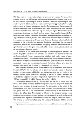 Only those received from and rationed by the government were available. The farms, which 
arose out of the former kolkhozes and sovkhozes, received inputs from the state in the spring, 
for which they had to pay with grain in the fall. However, if they failed to produce grain, they 
avoided payments. Otherwise, if they were successful in producing grain, they had to pay by 
delivering grain to the state procurement agencies. Temporizing risked the confiscation of 
harvests, whereas the debts of enterprises in deficit were absorbed by the state. The same 
mechanism applied to taxes. They were high and often paid in grain. Moreover, the policy 
was to keep grain prices at an artificially low level to assure cheap bread for households. This 
system led to the situation, in which the farmers were not very interested in producing grain. 
To guarantee the supplies of grain and other commodities, the local authorities intervened in 
the decision-making process and in personal decisions. Directors, often installed and 
supported by the local authorities, exercised feudal-type control over the members of 
collectivities, formally the owners of farms. This policy led to the systematic decline in 
agricultural production. The grain crisis produced the shock, necessary to abandon these 
perilous policies, and sparked growth. 
The provisions of 2000 made significant changes in the way agriculture operated. Tax 
reform changed the way taxes were calculated and collected. The effective tax rate was 
significantly reduced. Farmers began receiving subsidized bank credits instead of state-supported 
in-kind loans43 and were empowered to make purchasing decisions on their own, 
thus liberated from previous constraints imposed by state-sponsored deliveries. Barter was 
substantially reduced and monetization increased. Authorities softened price controls. 
Administrative controls over farm directors were significantly reduced. 
In the context of economic policies of late 1990s we should mention the devaluation of 
hryvnia in 1998/99. This had a lesser role to play in increasing the access of Ukrainian 
products to foreign market in 2000-2001; yet, it played a positive role as a catalyst in the 
tendency towards import substitution, principally in the case of cereals. However, the 
devaluation did not permit a reduction in agricultural imports; their value did not change in 
1999 and increased 8.5 % in 2000 (Faostat, data of May 31, 2002). 
One suggested explanation for agricultural growth was the shift of output from the 
shadow to the ‘official’ economy. To address this question we should verify which sectors and 
branches were embraced by this phenomenon. The computation of the output of the 
holdings sector is not based on documents but is estimated, taking into account harvested 
area, yields, stock etc. So the existence of the shadow economy in this sector shall not 
influence the official data. The situation is different in the enterprise sector, whose 
production is computed on the basis of official reports. Apparently, a significant fraction of 
grain harvest is not registered and allocated to farmers, who use grain to feed their livestock. 
This serves as an additional unofficial salary. Yet, we lack evidence that in 2001 the amount 
70 
CASE Reports No. 55 – The Sources of Economic Growth in Ukraine ... 
43 Agricultural credit from commercial banks increased from 1.8 million hryvnia in 2000 to 5.8 million hryvnia in 2001 (Shuker). 
 