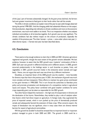 of this ‘gray’ part of harvests substantially changed. As the grain prices declined, the farmers 
had even greater incentives to feed grain to their herds rather than sell the cereals. 
The shifts in climatic conditions can explain most of the year-to-year yield changes observed 
during the period 1998-2001. And the changing yields had substantial influence on the output. 
Animal production, depending only indirectly on climatic conditions and more on the economic 
environment, was much more stable in its trends. This is so irrespective whether one analyses 
individual commodities or all its branches together. As if, growth was not very significant. The 
climatic conditions had also indirect impact on the amount of production, especially the 
weather of the previous year. The chain: harvest →prices →area under culture next year (+ 
often diverse inputs) → harvest next year, has been described above. 
4.5. Conclusions 
There seems to be enough evidence to claim that in 2000 and 2001 Ukrainian agriculture 
registered real growth, though the exact extent of this growth remains debatable. We lack 
evidence, however, to assert that the 2001 growth was a ‘systemic’ continuation of that in 
2000. Each year saw growth in different branches and in different sectors. In 2000, growth 
occurred predominantly in the holdings sector in such branches as potato, fruits, and 
vegetables; in 2001, growth occurred mostly in the enterprise sector (cereals and sugar 
beet). Hence, one can argue that each case was driven by a different mechanism. 
Doubtless, an important factor of the 2000 growth was the weather – more favorable 
for diverse crops than that in the previous year. In 2001, the mechanism of growth was much 
more complex and less transparent. Policy efforts to maintain low grain prices contributed 
to low grain harvests in 1998-2000. This in turn forced the authorities to liberalize price 
policy and promote privatization and development of a competitive market in agricultural 
inputs and outputs. This policy factor combined with good weather conditions for some 
crops (especially grain) can be taken as responsible for the 2001 growth. 
Two other factors helped this mechanism – the high cost of transportation in Ukraine and 
the devaluation of the hryvnia. Nevertheless, they tended to play a role of catalysts rather 
than factors which had direct impact on agriculture. In foreign trade, they augmented the 
price of imported cereals, which in turn pushed up the price of domestically produced 
cereals and subsequently favored the extension of these crops. What concerns export, the 
impact of devaluation was not significant, since in many cases there are diverse internal 
barriers for export of agricultural commodities. 
Will this growth be durable? It should be stressed that no important branch or important 
product managed to grow in both 2000 and 2001. The growth in 2000 could be a 
71 
Chapter 4. Agriculture 
 