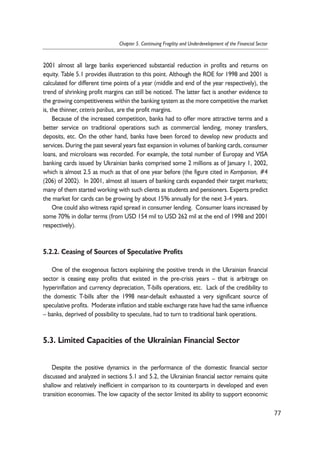 2001 almost all large banks experienced substantial reduction in profits and returns on 
equity. Table 5.1 provides illustration to this point. Although the ROE for 1998 and 2001 is 
calculated for different time points of a year (middle and end of the year respectively), the 
trend of shrinking profit margins can still be noticed. The latter fact is another evidence to 
the growing competitiveness within the banking system as the more competitive the market 
is, the thinner, ceteris paribus, are the profit margins. 
Because of the increased competition, banks had to offer more attractive terms and a 
better service on traditional operations such as commercial lending, money transfers, 
deposits, etc. On the other hand, banks have been forced to develop new products and 
services. During the past several years fast expansion in volumes of banking cards, consumer 
loans, and microloans was recorded. For example, the total number of Europay and VISA 
banking cards issued by Ukrainian banks comprised some 2 millions as of January 1, 2002, 
which is almost 2.5 as much as that of one year before (the figure cited in Kompanion, #4 
(206) of 2002). In 2001, almost all issuers of banking cards expanded their target markets; 
many of them started working with such clients as students and pensioners. Experts predict 
the market for cards can be growing by about 15% annually for the next 3-4 years. 
One could also witness rapid spread in consumer lending. Consumer loans increased by 
some 70% in dollar terms (from USD 154 mil to USD 262 mil at the end of 1998 and 2001 
respectively). 
5.2.2. Ceasing of Sources of Speculative Profits 
One of the exogenous factors explaining the positive trends in the Ukrainian financial 
sector is ceasing easy profits that existed in the pre-crisis years – that is arbitrage on 
hyperinflation and currency depreciation, T-bills operations, etc. Lack of the credibility to 
the domestic T-bills after the 1998 near-default exhausted a very significant source of 
speculative profits. Moderate inflation and stable exchange rate have had the same influence 
– banks, deprived of possibility to speculate, had to turn to traditional bank operations. 
5.3. Limited Capacities of the Ukrainian Financial Sector 
Despite the positive dynamics in the performance of the domestic financial sector 
discussed and analyzed in sections 5.1 and 5.2, the Ukrainian financial sector remains quite 
shallow and relatively inefficient in comparison to its counterparts in developed and even 
transition economies. The low capacity of the sector limited its ability to support economic 
77 
Chapter 5. Continuing Fragility and Underdevelopment of the Financial Sector 
 
