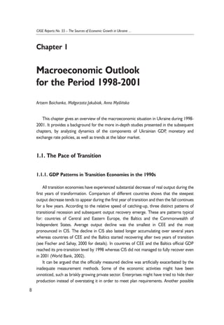 This chapter gives an overview of the macroeconomic situation in Ukraine during 1998- 
2001. It provides a background for the more in-depth studies presented in the subsequent 
chapters, by analyzing dynamics of the components of Ukrainian GDP, monetary and 
exchange rate policies, as well as trends at the labor market. 
1.1. The Pace of Transition 
1.1.1. GDP Patterns in Transition Economies in the 1990s 
All transition economies have experienced substantial decrease of real output during the 
first years of transformation. Comparison of different countries shows that the steepest 
output decrease tends to appear during the first year of transition and then the fall continues 
for a few years. According to the relative speed of catching-up, three distinct patterns of 
transitional recession and subsequent output recovery emerge. These are patterns typical 
for: countries of Central and Eastern Europe, the Baltics and the Commonwealth of 
Independent States. Average output decline was the smallest in CEE and the most 
pronounced in CIS. The decline in CIS also lasted longer accumulating over several years 
whereas countries of CEE and the Baltics started recovering after two years of transition 
(see Fischer and Sahay, 2000 for details). In countries of CEE and the Baltics official GDP 
reached its pre-transition level by 1998 whereas CIS did not managed to fully recover even 
in 2001 (World Bank, 2002). 
It can be argued that the officially measured decline was artificially exacerbated by the 
inadequate measurement methods. Some of the economic activities might have been 
unnoticed, such as briskly growing private sector. Enterprises might have tried to hide their 
production instead of overstating it in order to meet plan requirements. Another possible 
8 
CASE Reports No. 55 – The Sources of Economic Growth in Ukraine ... 
Chapter 1 
Macroeconomic Outlook 
for the Period 1998-2001 
Artsem Boichanka, Ma³gorzata Jakubiak, Anna Myoeliñska 
 