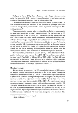 The figures for the year 2001 probably reflect some positive changes in the sphere of tax 
policy that happened in 2000. However, frequent fluctuations in fiscal policy make any 
predictions of significant improvement in the tax collection very risky. 
Corporate income tax receipts were falling in real terms both in 2000 and in 2001. This 
was the effect of continuous prevalence of the numerous tax privileges, such as tax 
exemptions for agricultural producers or the famous ‘experiment’ for enterprises of the 
metallurgical sector.49 
The poorest collection was observed in the value-added tax. During the analyzed period 
the government was unable to collect planned amounts. The execution rate of VAT 
worsened from 98% in 1999 to 89% in 2001. The VAT to GDP ratio declined over time 
from 6.2% in 1998 to 5% in 2001, and VAT receipts fell in real terms by over 12% in 2000, 
and were almost unchanged one year later50. It should be remembered that VAT constitute 
one third of tax revenues and one fifth of total consolidated budget revenues. The broad tax 
amnesty enacted in 2001, implicitly enhanced nonpayment of this tax during the course of 
the year and the accumulation of arrears. VAT arrears constitute more than half of total tax 
arrears, and this can be potentially threatening to the future fiscal stance. Thus, the 
improvement of collection of this tax is crucial for the future fiscal position of Ukraine. 
Only receipts from personal income tax were following a different trend, and reflected 
positive developments in the economy during 2000-2001. Personal income tax collection 
increased from 3.7% of GDP in 2000 to 4.2% of GDP in 2001 (see Table 6.3 in the 
Appendix). PIT receipts rose by 9% and 26% in real terms in 2000 and in 2001, respectively. 
This was probably the effect of the introduction of simplified taxation for physical persons. 
More detailed discussion on this subject is presented in section 6.2.1. 
Non-tax revenues 
Non-tax revenues constitute more than 25% of total budget revenues. In 2000, the non-tax 
revenues increased enormously in comparison to 1999 (in real terms). The execution 
rate of non-tax revenues amounted to 130% as a consequence of high capital revenues. 
Capital revenues were three times higher than planned in the budget law for this year (capital 
revenues were 1.5 times higher than expected in 2001). Proceeds from other non-tax 
revenues were also higher than expected in 2000 and 2001. The most important type of 
non-tax revenues were privatization receipts, which recorded an impressive growth in 1999- 
2000. After unexpected increase in privatization receipts in 1999 (execution rate of 114%) 
the target of privatization revenues was not met in 2000 (execution rate of 87%). In 2001 
only less than half of planned privatization receipts was collected, which caused a decrease 
in total revenues and fiscal deficit. This trend was a consequence of the slowdown of the 
83 
Chapter 6. Fiscal Policy and Attempts of Public Sector Reform 
49 More on the 'experiment' can be found in Chapter 2. 
50 Deflated by GDP deflator. 
 