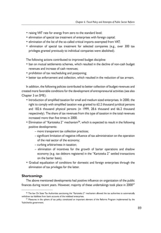 • raising VAT rate for energy from zero to the standard level; 
• elimination of special tax treatment of enterprises with foreign capital; 
• elimination of the list of the so-called critical imports exempted from VAT; 
• elimination of special tax treatment for selected companies (e.g., over 300 tax 
privileges granted previously to individual companies were abolished). 
The following actions contributed to improved budget discipline: 
• ban on mutual settlements schemes, which resulted in the decline of non-cash budget 
revenues and increase of cash revenues; 
• prohibition of tax rescheduling and postponing; 
• better tax enforcement and collection, which resulted in the reduction of tax arrears. 
In addition, the following policies contributed to better collection of budget revenues and 
created more favorable conditions for the development of entrepreneurial activities (see also 
Chapter 3 on SME): 
• Introduction of simplified taxation for small and medium sized enterprises. In 2000, the 
right to comply with simplified taxation was granted to 62.2 thousand juridical persons 
and 182.6 thousand physical persons (in 1999, 28.6 thousand and 66.2 thousand 
respectively). The share of tax revenues from this type of taxation in the total revenues 
increased more than five times in 2000. 
• Elimination of “Kartoteka 2” mechanism56, which is expected to result in the following 
positive developments: 
– more transparent tax collection practices; 
– significant limitation of negative influence of tax administration on the operation 
of the real sector of the economy; 
– curbing arbitrariness in taxation; 
– elimination of incentives for the growth of barter operations and shadow 
economy (e.g. tax debtors registered in the “Kartoteka 2” settled transactions 
on the barter basis). 
• Gradual equalization of conditions for domestic and foreign enterprises through the 
elimination of tax privileges for the latter. 
Shortcomings 
The above mentioned developments had positive influence on organization of the public 
finances during recent years. However, majority of these undertakings took place in 200057 
89 
Chapter 6. Fiscal Policy and Attempts of Public Sector Reform 
56 The law On State Tax Authorities sanctioning the “Kartoteka 2” mechanism allowed the tax authorities to automatically 
withdraw tax liabilities from bank accounts of the indebted enterprises. 
57 Measures in the sphere of tax policy constituted an important element of the Reforms Program implemented by the 
Yushchenko government. 
 