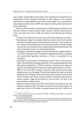 only. In addition, positive effects of some of them were reduced by the inconsistencies in the 
implementation process. Beneficial contribution of these measures to the economic 
performance was countervailed by the new arbitrary tax privileges. Thus, the record of tax 
policy changes was rather mixed, and 2001 saw mostly its worsening, which undermined the 
earlier achievements. 
Moreover, political instability, increased pressure of lobbying groups, and forthcoming 
parliament elections directed backward steps. Practically, decisions deteriorating tax 
system were taken each month of 2001 with respect to the following most important 
issues: 
• Creation of the additional free economic zones and priority development territories. 
• Extending tax privileges in the already existing free economic zones. Fiscal incentives 
provided in the special economic zones proved to be very costly – when compared to 
their relatively moderate effectiveness. Their effects took the form of foregone budget 
revenues due to tax exemptions and tax holidays, significant administrative burden, and 
rather questionable increase in the activity being subsidized. 
• Prolonging or extending tax privileges for agro-producers sector (it triggered situation, 
in which the increasing number of companies re-registered themselves as companies 
with predominantly agricultural production in order to be qualified for tax 
exemptions). 
• Continuation of bad practices of writing-offs tax arrears58, ban on restructuring tax 
debts59 notwithstanding. At the beginning of 2001, the law stipulating forgiveness of tax 
debts owed as of December 31, 1999 came into force. Cancellation of tax debts took 
place also with respect to the tax arrears accumulated by agro-producers as of May 1, 
2000. At the end of 2001, proposals to restructure debts between local and state 
budgets were put on to the agenda. The authorities explained the initiation of tax debt 
forgiveness by the willingness to free the real sector of the economy from the financial 
burden of overdue taxes. However, steps undertaken are expected to deteriorate tax 
payment discipline, trigger the accumulation of new tax arrears, and result in the 
eventual decline in budget revenues. 
• Attempts to initiate restructuring of VAT refund arrears60 accumulated by the state 
budget until September 2001. According to the State Tax Administration figures, the 
government’s debt on VAT refunds to exporters totaled over UAH 4 billion as of 
90 
CASE Reports No. 55 – The Sources of Economic Growth in Ukraine ... 
58 In 1997 tax write-off and restructuring amounted to UAH 5.4 billion. In 1998 special decree allowed for writing-off tax 
debts incurred by agricultural enterprises. 
59 Introduced by Budget 2000 clause. 
60 The Cabinet of Ministers planned to pay part of VAT refunds it owed to metallurgical enterprises by offsetting VAT refunds 
against the electricity debts that metallurgical enterprises owed to energy enterprises. According to the Industrial Policy Ministry, 
about UAH 700 million is owed in tax refunds to exporters of metal goods. 
 