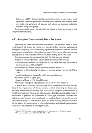 September 1, 200161. Discussions and eventual implementation of such measure would 
significantly undermine government credibility in the taxpayers’ eyes. However, there 
are doubts that parliament will approve such scheme as exporters traditionally 
represent strong lobby groups. 
Continuation of discretionary tax policy will pose a threat to the earlier progress in fiscal 
discipline and transparency. 
6.3.2. Attempts to Comprehensively Reform Tax System 
Steps were also taken toward the radical tax reform. The authorities aware of major 
weaknesses of the present tax regime (e.g. high tax burden, numerous loopholes and 
exemptions, complexity, lack of transparency, high administrative costs) undertook attempts 
to carry out a comprehensive reform of the tax system. Works on tax reform were among 
key objectives of fiscal policy after 1998 and resulted in drafting the new Tax Code. 
The most important characteristics of the draft Tax Code were the following: 
• reduction in the number of tax categories both on national and local levels; 
• simplification and reduction of the personal income tax by decreasing the number of 
tax brackets to two: 10% and 20%62; 
• introduction of a tax-free amount (equal to subsistence level) in PIT; 
• reduction of the burden of profit taxation by lowering tax rate from current 30% to 
20%; 
• gradual equalization of tax rates for profits and personal income; 
• moderate taxation of capital gains; 
• lowering VAT rate to 17% (from 20% now); 
• limiting the list of goods subject to excise tax to only five main categories. 
In general, works on the tax reform package should be evaluated as considerable step 
towards the improvement of the tax system, positively influencing its effectiveness, 
neutrality, transparency and simplicity. This, in turn, should strengthen growth capacities of 
the Ukrainian economy. However, the following factors diluted these positive beginnings: (i) 
continuation of generous and controversial PIT social-type exemptions combined with 
radical tax rates reduction, which would result in a very low effective tax rate; (ii) too early 
and extremely sharp VAT rate reduction, hence the threat of fiscally unbalanced outcomes 
of the reform; (iii) announcement of reforms but doubtful and delayed implementation, 
which raised the uncertainty of market participants. 
91 
Chapter 6. Fiscal Policy and Attempts of Public Sector Reform 
61 Solution of VAT refund arrears is subject to dispute with the IMF and condition for the EFF program renewal. 
62 There are currently five tax rates: 10%, 15%, 20%, 30% and 40%. 
 