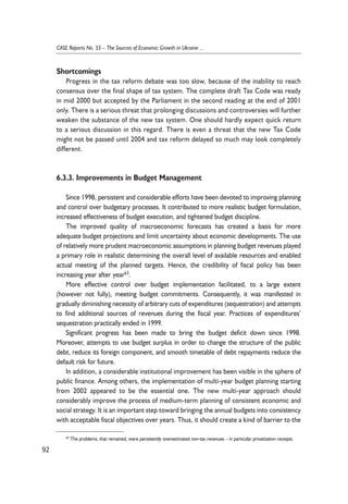 Shortcomings 
Progress in the tax reform debate was too slow, because of the inability to reach 
consensus over the final shape of tax system. The complete draft Tax Code was ready 
in mid 2000 but accepted by the Parliament in the second reading at the end of 2001 
only. There is a serious threat that prolonging discussions and controversies will further 
weaken the substance of the new tax system. One should hardly expect quick return 
to a serious discussion in this regard. There is even a threat that the new Tax Code 
might not be passed until 2004 and tax reform delayed so much may look completely 
different. 
6.3.3. Improvements in Budget Management 
Since 1998, persistent and considerable efforts have been devoted to improving planning 
and control over budgetary processes. It contributed to more realistic budget formulation, 
increased effectiveness of budget execution, and tightened budget discipline. 
The improved quality of macroeconomic forecasts has created a basis for more 
adequate budget projections and limit uncertainty about economic developments. The use 
of relatively more prudent macroeconomic assumptions in planning budget revenues played 
a primary role in realistic determining the overall level of available resources and enabled 
actual meeting of the planned targets. Hence, the credibility of fiscal policy has been 
increasing year after year63. 
More effective control over budget implementation facilitated, to a large extent 
(however not fully), meeting budget commitments. Consequently, it was manifested in 
gradually diminishing necessity of arbitrary cuts of expenditures (sequestration) and attempts 
to find additional sources of revenues during the fiscal year. Practices of expenditures’ 
sequestration practically ended in 1999. 
Significant progress has been made to bring the budget deficit down since 1998. 
Moreover, attempts to use budget surplus in order to change the structure of the public 
debt, reduce its foreign component, and smooth timetable of debt repayments reduce the 
default risk for future. 
In addition, a considerable institutional improvement has been visible in the sphere of 
public finance. Among others, the implementation of multi-year budget planning starting 
from 2002 appeared to be the essential one. The new multi-year approach should 
considerably improve the process of medium-term planning of consistent economic and 
social strategy. It is an important step toward bringing the annual budgets into consistency 
with acceptable fiscal objectives over years. Thus, it should create a kind of barrier to the 
92 
CASE Reports No. 55 – The Sources of Economic Growth in Ukraine ... 
63 The problems, that remained, were persistently overestimated non-tax revenues – in particular privatization receipts. 
 