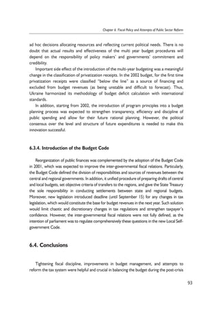 ad hoc decisions allocating resources and reflecting current political needs. There is no 
doubt that actual results and effectiveness of the multi year budget procedures will 
depend on the responsibility of policy makers’ and governments’ commitment and 
credibility. 
Important side effect of the introduction of the multi-year budgeting was a meaningful 
change in the classification of privatization receipts. In the 2002 budget, for the first time 
privatization receipts were classified “below the line” as a source of financing and 
excluded from budget revenues (as being unstable and difficult to forecast). Thus, 
Ukraine harmonized its methodology of budget deficit calculation with international 
standards. 
In addition, starting from 2002, the introduction of program principles into a budget 
planning process was expected to strengthen transparency, efficiency and discipline of 
public spending and allow for their future rational planning. However, the political 
consensus over the level and structure of future expenditures is needed to make this 
innovation successful. 
6.3.4. Introduction of the Budget Code 
Reorganization of public finances was complemented by the adoption of the Budget Code 
in 2001, which was expected to improve the inter-governmental fiscal relations. Particularly, 
the Budget Code defined the division of responsibilities and sources of revenues between the 
central and regional governments. In addition, it unified procedure of preparing drafts of central 
and local budgets, set objective criteria of transfers to the regions, and gave the State Treasury 
the sole responsibility in conducting settlements between state and regional budgets. 
Moreover, new legislation introduced deadline (until September 15) for any changes in tax 
legislation, which would constitute the base for budget revenues in the next year. Such solution 
would limit chaotic and discretionary changes in tax regulations and strengthen taxpayer’s 
confidence. However, the inter-governmental fiscal relations were not fully defined, as the 
intention of parliament was to regulate comprehensively these questions in the new Local Self-government 
Code. 
6.4. Conclusions 
Tightening fiscal discipline, improvements in budget management, and attempts to 
reform the tax system were helpful and crucial in balancing the budget during the post-crisis 
93 
Chapter 6. Fiscal Policy and Attempts of Public Sector Reform 
 