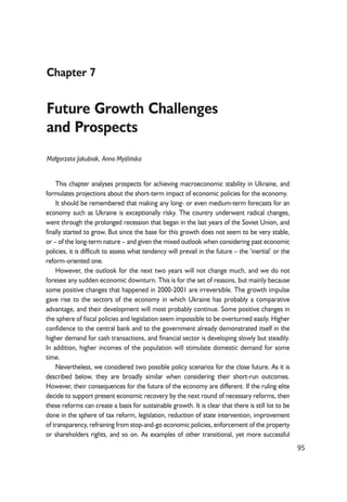 95 
Chapter 7 
Future Growth Challenges 
and Prospects 
Ma³gorzata Jakubiak, Anna Myoeliñska 
This chapter analyses prospects for achieving macroeconomic stability in Ukraine, and 
formulates projections about the short-term impact of economic policies for the economy. 
It should be remembered that making any long- or even medium-term forecasts for an 
economy such as Ukraine is exceptionally risky. The country underwent radical changes, 
went through the prolonged recession that began in the last years of the Soviet Union, and 
finally started to grow. But since the base for this growth does not seem to be very stable, 
or – of the long-term nature – and given the mixed outlook when considering past economic 
policies, it is difficult to assess what tendency will prevail in the future – the ‘inertial’ or the 
reform-oriented one. 
However, the outlook for the next two years will not change much, and we do not 
foresee any sudden economic downturn. This is for the set of reasons, but mainly because 
some positive changes that happened in 2000-2001 are irreversible. The growth impulse 
gave rise to the sectors of the economy in which Ukraine has probably a comparative 
advantage, and their development will most probably continue. Some positive changes in 
the sphere of fiscal policies and legislation seem impossible to be overturned easily. Higher 
confidence to the central bank and to the government already demonstrated itself in the 
higher demand for cash transactions, and financial sector is developing slowly but steadily. 
In addition, higher incomes of the population will stimulate domestic demand for some 
time. 
Nevertheless, we considered two possible policy scenarios for the close future. As it is 
described below, they are broadly similar when considering their short-run outcomes. 
However, their consequences for the future of the economy are different. If the ruling elite 
decide to support present economic recovery by the next round of necessary reforms, then 
these reforms can create a basis for sustainable growth. It is clear that there is still lot to be 
done in the sphere of tax reform, legislation, reduction of state intervention, improvement 
of transparency, refraining from stop-and-go economic policies, enforcement of the property 
or shareholders rights, and so on. As examples of other transitional, yet more successful 
 