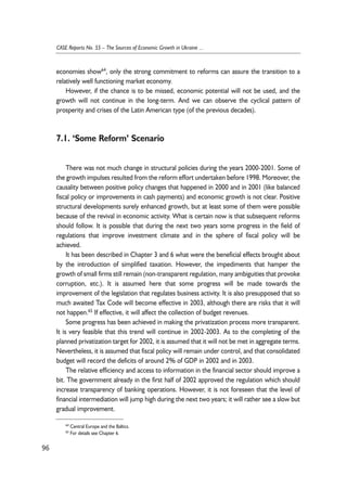 economies show64, only the strong commitment to reforms can assure the transition to a 
relatively well functioning market economy. 
However, if the chance is to be missed, economic potential will not be used, and the 
growth will not continue in the long-term. And we can observe the cyclical pattern of 
prosperity and crises of the Latin American type (of the previous decades). 
7.1. ‘Some Reform’ Scenario 
There was not much change in structural policies during the years 2000-2001. Some of 
the growth impulses resulted from the reform effort undertaken before 1998. Moreover, the 
causality between positive policy changes that happened in 2000 and in 2001 (like balanced 
fiscal policy or improvements in cash payments) and economic growth is not clear. Positive 
structural developments surely enhanced growth, but at least some of them were possible 
because of the revival in economic activity. What is certain now is that subsequent reforms 
should follow. It is possible that during the next two years some progress in the field of 
regulations that improve investment climate and in the sphere of fiscal policy will be 
achieved. 
It has been described in Chapter 3 and 6 what were the beneficial effects brought about 
by the introduction of simplified taxation. However, the impediments that hamper the 
growth of small firms still remain (non-transparent regulation, many ambiguities that provoke 
corruption, etc.). It is assumed here that some progress will be made towards the 
improvement of the legislation that regulates business activity. It is also presupposed that so 
much awaited Tax Code will become effective in 2003, although there are risks that it will 
not happen.65 If effective, it will affect the collection of budget revenues. 
Some progress has been achieved in making the privatization process more transparent. 
It is very feasible that this trend will continue in 2002-2003. As to the completing of the 
planned privatization target for 2002, it is assumed that it will not be met in aggregate terms. 
Nevertheless, it is assumed that fiscal policy will remain under control, and that consolidated 
budget will record the deficits of around 2% of GDP in 2002 and in 2003. 
The relative efficiency and access to information in the financial sector should improve a 
bit. The government already in the first half of 2002 approved the regulation which should 
increase transparency of banking operations. However, it is not foreseen that the level of 
financial intermediation will jump high during the next two years; it will rather see a slow but 
gradual improvement. 
96 
CASE Reports No. 55 – The Sources of Economic Growth in Ukraine ... 
64 Central Europe and the Baltics. 
65 For details see Chapter 6. 
 