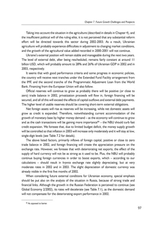 Taking into account the situation in the agriculture (described in details in Chapter 4), and 
the insufficient political will of the ruling elite, it is not perceived that any substantial reform 
effort will be directed towards this sector during 2002-2003. As a result, Ukrainian 
agriculture will probably experience difficulties in adjustment to changing market conditions, 
and the growth of the agricultural value added recorded in 2000-2001 will not continue. 
Ukraine’s external position will remain stable and manageable during the next two years. 
The level of external debt, after being rescheduled, remains fairly constant at around 11 
billion USD, which will probably amount to 28% and 26% of Ukrainian GDP in 2002 and in 
2003, respectively. 
It seems that with good performance criteria and some progress in economic policies, 
the country will receive next tranches under the Extended Fund Facility arrangement from 
the IMF, and the second tranche of the Programmatic Adjustment Loan from the World 
Bank. Financing from the European Union will also follow. 
Official reserves will continue to grow as probably there will be positive (or close to 
zero) trade balance in 2002, privatization proceeds will flow in, foreign financing will be 
secured, and all of this will exceed the effects of capital outflows and external debt payments. 
The higher level of usable reserves should be covering short-term external obligations. 
Net foreign assets will rise as reserves will be increasing, while net domestic assets will 
grow as credit is expanded. Therefore, notwithstanding current accommodation of the 
growth of monetary base by higher money demand – as the economy will continue to grow 
and as the cash transactions will be gaining more importance66 – the NBU should curb fast 
credit expansion. We foresee that, due to limited budget deficit, the money supply growth 
will be controlled so that inflation in 2003 will increase only moderately and it will stay at low, 
single-digit levels (see Table 7.2 for details). 
The above listed factors, primarily inflows of foreign capital, positive or close to zero 
trade balance in 2002, and foreign financing will create the appreciation pressure on the 
exchange rate. However, we foresee that with deteriorating net exports, the effect of the 
supply of hard currency will not be as strong as it used to be. Plus, the NBU will probably 
continue buying foreign currencies in order to boost exports, which – according to our 
calculations – should result in hryvnia exchange rate slightly depreciating, but at very 
moderate rates in 2002 and in 2003. The slight depreciation of domestic currency was 
already visible in the first five months of 2002. 
When considering future external conditions for Ukrainian economy, special emphasis 
should be put also on the analysis of the situation in Russia, because of strong trade and 
financial links. Although the growth in the Russian Federation is perceived to continue (see 
Global Economy 2/2002), its rates will decelerate (see Table 7.1), as the domestic demand 
will not compensate for the deteriorating export performance in 2002. 
97 
Chapter 7. Future Growth Challenges and Prospects 
66 As opposed to barter. 
 