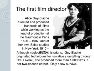The first film director
Alice Guy-Blaché
directed and produced
hundreds of films
while working as the
head of production at
the Gaumont in Paris
1896 – 1907 and at
her own Solax studios
in New York 1910 –
1920s.Although neglected by historians, Guy-Blaché
originated techniques for narrative storytelling through
film. Overall, she produced more than 1,000 films in
her two-decade career. Only a few survive.
 