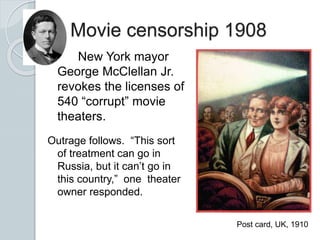 Movie censorship 1908
Outrage follows. “This sort
of treatment can go in
Russia, but it can’t go in
this country,” one theater
owner responded.
Post card, UK, 1910
New York mayor
George McClellan Jr.
revokes the licenses of
540 “corrupt” movie
theaters.
 