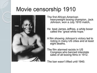 Movie censorship 1910
The first African-American
heavyweight boxing champion, Jack
Johnson, won a July 1910 match,
He beat James Jeffries, a white boxer
called the “great white hope.”
A film showing Johnson’s victory led to
rioting in many US cities and at least
eight deaths.
The film alarmed racists in US
Congress who banned interstate
sales of all boxing films in 1912.
The ban wasn’t lifted until 1940.
 