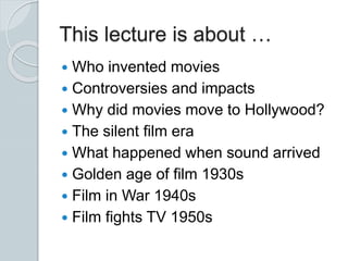  Who invented movies
 Controversies and impacts
 Why did movies move to Hollywood?
 The silent film era
 What happened when sound arrived
 Golden age of film 1930s
 Film in War 1940s
 Film fights TV 1950s
This lecture is about …
 