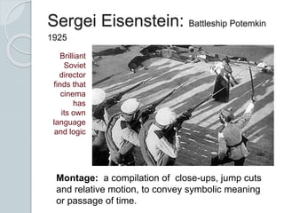 Sergei Eisenstein: Battleship Potemkin
1925
Brilliant
Soviet
director
finds that
cinema
has
its own
language
and logic
Montage: a compilation of close-ups, jump cuts
and relative motion, to convey symbolic meaning
or passage of time.
 