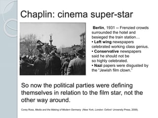 Chaplin: cinema super-star
Berlin, 1931 -- Frenzied crowds
surrounded the hotel and
besieged the train station…
• Left wing newspapers
celebrated working class genius.
• Conservative newspapers
said he should not be
so highly celebrated.
• Nazi papers were disgusted by
the “Jewish film clown.”
So now the political parties were defining
themselves in relation to the film star, not the
other way around.
Corey Ross, Media and the Making of Modern Germany (New York, London: Oxford University Press, 2008).
 
