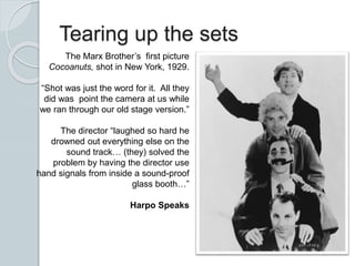 Tearing up the sets
The Marx Brother’s first picture
Cocoanuts, shot in New York, 1929.
“Shot was just the word for it. All they
did was point the camera at us while
we ran through our old stage version.”
The director “laughed so hard he
drowned out everything else on the
sound track… (they) solved the
problem by having the director use
hand signals from inside a sound-proof
glass booth…”
Harpo Speaks
 
