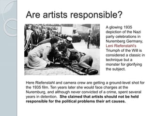 Are artists responsible?
A glowing 1935
depiction of the Nazi
party celebrations in
Nuremberg Germany,
Leni Riefenstahl’s
Triumph of the Will is
considered a classic in
technique but a
monster for glorifying
the subject.
Here Riefenstahl and camera crew are getting a ground-level shot for
the 1935 film. Ten years later she would face charges at the
Nuremburg, and although never convicted of a crime, spent several
years in detention. She claimed that artists should not be held
responsible for the political problems their art causes.
 