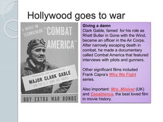 Hollywood goes to war
Giving a damn
Clark Gable, famed for his role as
Rhett Butler in Gone with the Wind,
became an officer in the Air Corps.
After narrowly escaping death in
combat, he made a documentary
called Combat America that featured
interviews with pilots and gunners.
Other significant films included
Frank Capra’s Why We Fight
series.
Also important: Mrs. Miniver (UK)
and Casablanca, the best loved film
in movie history.
 