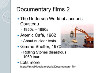 Documentary films 2
 The Undersea World of Jacques
Cousteau
◦ 1950s – 1980s
 Atomic Café, 1982
◦ About nuclear tests
 Gimme Shelter, 1970
◦ Rolling Stones disastrous
1969 tour
 Lots more
https://en.wikipedia.org/wiki/Documentary_film
 